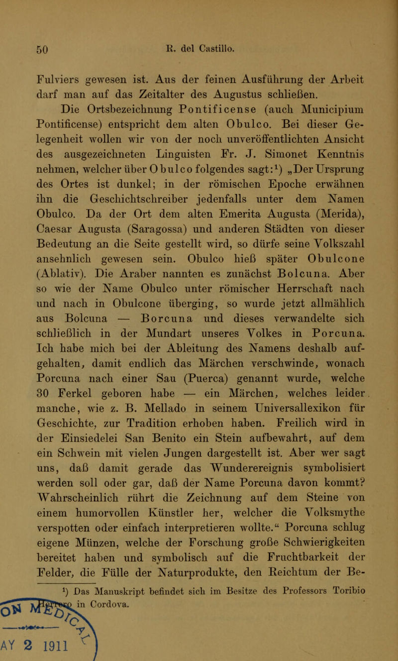Fulviers gewesen ist. Aus der feinen Ausführung der Arbeit darf man auf das Zeitalter des Augustus schließen. Die Ortsbezeichnung Pontificense (auch Municipium Pontificense) entspricht dem alten Obulco. Bei dieser Ge- legenheit wollen wir von der noch unveröffentlichten Ansicht des ausgezeichneten Linguisten Fr. J. Simonet Kenntnis nehmen, welcher über Obulco folgendes sagt:1) „Der Ursprung des Ortes ist dunkel; in der römischen Epoche erwähnen ihn die Geschichtschreiber jedenfalls unter dem Namen Obulco. Da der Ort dem alten Emerita Augusta (Merida), Caesar Augusta (Saragossa) und anderen Städten von dieser Bedeutung an die Seite gestellt wird, so dürfe seine Volkszahl ansehnlich gewesen sein. Obulco hieß später Obulcone (Ablativ). Die Araber nannten es zunächst Bolcuna. Aber so wie der Name Obulco unter römischer Herrschaft nach und nach in Obulcone überging, so wurde jetzt allmählich aus Bolcuna — Borcuna und dieses verwandelte sich schließlich in der Mundart unseres Volkes in Porcuna. Ich habe mich bei der Ableitung des Namens deshalb auf- gehalten, damit endlich das Märchen verschwinde, wonach Porcuna nach einer Sau (Puerca) genannt wurde, welche 30 Ferkel geboren habe — ein Märchen, welches leider manche, wie z. B. Mellado in seinem Universallexikon für Geschichte, zur Tradition erhoben haben. Freilich wird in der Einsiedelei San Benito ein Stein aufbewahrt, auf dem ein Schwein mit vielen Jungen dargestellt ist. Aber wer sagt uns, daß damit gerade das Wunderereignis symbolisiert werden soll oder gar, daß der Name Porcuna davon kommt? Wahrscheinlich rührt die Zeichnung auf dem Steine von einem humorvollen Künstler her, welcher die Volksmythe verspotten oder einfach interpretieren wollte. Porcuna schlug eigene Münzen, welche der Forschung große Schwierigkeiten bereitet haben und symbolisch auf die Fruchtbarkeit der Felder, die Fülle der Naturprodukte, den Keichtum der Be- *) Das Manuskript befindet sich im Besitze des Professors Toribio Cordova.