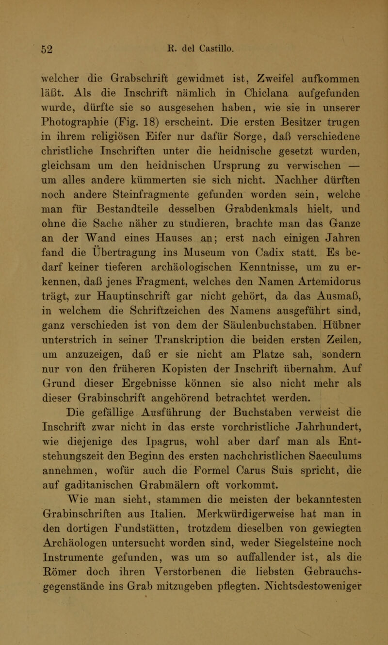 welcher die G-rabsckrift gewidmet ist, Zweifel aufkommen läßt. Als die Inschrift nämlich in Chiclana aufgefunden wurde, dürfte sie so ausgesehen haben, wie sie in unserer Photographie (Fig. 18) erscheint. Die ersten Besitzer trugen in ihrem religiösen Eifer nur dafür Sorge, daß verschiedene christliche Inschriften unter die heidnische gesetzt wurden, gleichsam um den heidnischen Ursprung zu verwischen — um alles andere kümmerten sie sich nicht. Nachher dürften noch andere Steinfragmente gefunden worden sein, welche man für Bestandteile desselben Grabdenkmals hielt, und ohne die Sache näher zu studieren, brachte man das Ganze an der Wand eines Hauses an; erst nach einigen Jahren fand die Übertragung ins Museum von Cadix statt. Es be- darf keiner tieferen archäologischen Kenntnisse, um zu er- kennen, daß jenes Fragment, welches den Namen Artemidorus trägt, zur Hauptinschrift gar nicht gehört, da das Ausmaß, in welchem die Schriftzeichen des Namens ausgeführt sind, ganz verschieden ist von dem der Säulenbuchstaben. Hübner unterstrich in seiner Transkription die beiden ersten Zeilen, um anzuzeigen, daß er sie nicht am Platze sah, sondern nur von den früheren Kopisten der Inschrift übernahm. Auf Grund dieser Ergebnisse können sie also nicht mehr als dieser Grabinschrift angehörend betrachtet werden. Die gefällige Ausführung der Buchstaben verweist die Inschrift zwar nicht in das erste vorchristliche Jahrhundert, wie diejenige des Ipagrus, wohl aber darf man als Ent- stehungszeit den Beginn des ersten nachchristlichen Saeculums annehmen, wofür auch die Formel Carus Suis spricht, die auf gaditanischen Grabmälern oft vorkommt. Wie man sieht, stammen die meisten der bekanntesten Grabinschriften aus Italien. Merkwürdigerweise hat man in den dortigen Fundstätten, trotzdem dieselben von gewiegten Archäologen untersucht worden sind, weder Siegelsteine noch Instrumente gefunden, was um so auffallender ist, als die Römer doch ihren Verstorbenen die liebsten Gebrauchs- gegenstände ins Grab mitzugeben pflegten. Nichtsdestoweniger