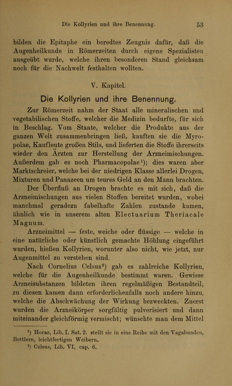 bilden die Epitaphe ein beredtes Zeugnis dafür, daß die Augenheilkunde in Eömerzeiten durch eigene Spezialisten ausgeübt wurde, welche ihren besonderen Stand gleichsam noch für die Nachwelt festhalten wollten. V. Kapitel. Die Kollyrien und ihre Benennung. Zur Rönierzeit nahm der Staat alle mineralischen und vegetabilischen Stoffe, welcher die Medizin bedurfte, für sich in Beschlag. Vom Staate, welcher die Produkte aus der ganzen Welt zusammenbringen ließ, kauften sie die Myro- polae, Kaufleute großen Stils, und lieferten die Stoffe ihrerseits wieder den Ärzten zur Herstellung der Arzneimischungen. Außerdem gab es noch Pharmacopolae1); dies waren aber Marktschreier, welche bei der niedrigen Klasse allerlei Drogen, Mixturen und Panazeen um teures Geld an den Mann brachten. Der Überfluß an Drogen brachte es mit sich, daß die Arzneimischungen aus vielen Stoffen bereitet wurden, wobei manchmal geradezu fabelhafte Zahlen zustande kamen, ähnlich wie in unserem alten Electuarium Theriacale Magnum. Arzneimittel — feste, weiche oder flüssige — welche in eine natürliche oder künstlich gemachte Höhlung eingeführt wurden, hießen Kollyrien, worunter also nicht, wie jetzt, nur Augenmittel zu verstehen sind. Nach Cornelius Celsus2) gab es zahlreiche Kollyrien, welche für die Augenheilkunde bestimmt waren. Gewisse Arzneisubstanzen bildeten ihren regelmäßigen Bestandteil, zu diesen kamen dann erforderlichenfalls noch andere hinzu, welche die Abschwächung der Wirkung bezweckten. Zuerst wurden die Arzneikörper sorgfältig pulverisiert und dann miteinander gleichförmig vermischt; wünschte man dem Mittel *) Horaz, Lib. I. Sat. 2. stellt sie in eine Reihe mit den Vagabunden, Bettlern, leichtfertigen Weibern. 2) Celsus, Lib. VI, cap. 6.