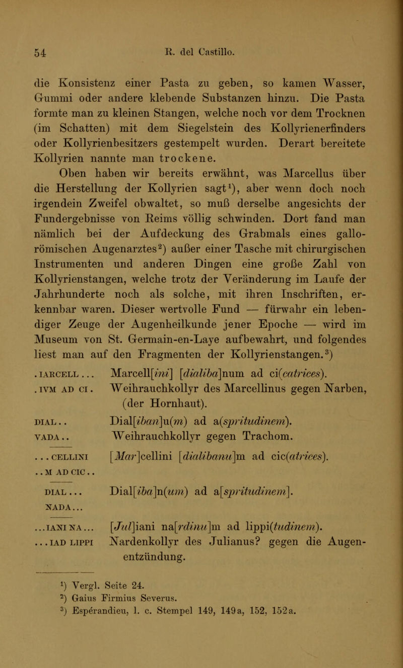 die Konsistenz einer Pasta zu geben, so kamen Wasser, Gummi oder andere klebende Substanzen hinzu. Die Pasta formte man zu kleinen Stangen, welche noch vor dem Trocknen (im Schatten) mit dem Siegelstein des Kollyrienerfinders oder Kollyrienbesitzers gestempelt wurden. Derart bereitete Kollyrien nannte man trockene. Oben haben wir bereits erwähnt, was Marcellus über die Herstellung der Kollyrien sagt1), aber wenn doch noch irgendein Zweifel obwaltet, so muß derselbe angesichts der Fundergebnisse von Eeims völlig schwinden. Dort fand man nämlich bei der Aufdeckung des Grabmals eines gallo- römischen Augenarztes2) außer einer Tasche mit chirurgischen Instrumenten und anderen Dingen eine große Zahl von Kollyrienstangen, welche trotz der Veränderung im Laufe der Jahrhunderte noch als solche, mit ihren Inschriften, er- kennbar waren. Dieser wertvolle Fund — fürwahr ein leben- diger Zeuge der Augenheilkunde jener Epoche — wird im Museum von St. Germain-en-Laye aufbewahrt, und folgendes liest man auf den Fragmenten der Kollyrienstangen.3) . iarcell ... Marcellfm?'] [dialiba]rmm. ad o,i(catrices). . ivm ad ci. AVeihrauchkollyr des Marcellinus gegen Narben, (der Hornhaut). dial .. Disil[ibcm]u(m) ad &(spritudinem). vada.. Weihrauchkollyr gegen Trachom. ... cellixi [i¥«r]cellini [dialibanu]m ad cic(atrices). . . M AD CIC . . dial... Disi\[iba]n(um) ad SL[sj)rihodmem]. NADA... ...ianina... [J^/]iani nsi[rdinu]m ad \ij)ipi(tudinem). ...iadlippi Nardenkollyr des Julianus? gegen die Augen- entzündung. 1) Vergl. Seite 24. 2) Garns Firmius Severus. 3) Esperandieu, 1. c. Stempel 149, 149 a, 152, 152 a.