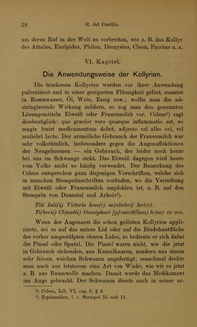 um deren Euf in der AVeit zu verbreiten, wie z. B. das Kollyr des Attalus, Euelpides, Philon, Dionysius, Cleon, Paccius u. a. VI. Kapitel. Die Anwendungsweise der Kollyrien. Die trockenen Kollyrien wurden vor ihrer Anwendung pulverisiert und in einer geeigneten Flüssigkeit gelöst, zumeist in Rosenwasser, Ol, Wein, Essig usw.; wollte man die ad- stringierende Wirkung mildern, so zog man den genannten Lösungsmitteln Eiweiß oder Frauenmilch vor. Celsus1) sagt diesbezüglich: quo gravior vero quaeque inilammatio est, eo magis leniri medicamentum debet, adjecto vel albo ovi, vel muliebri lacte. Der arzneiliche Gebrauch der Frauenmilch war sehr volkstümlich, insbesondere gegen die Augenaffektionen der Neugeborenen — ein Gebrauch, der leider noch heute bei uns im Schwange steht. Das Eiweiß dagegen wird heute vom Volke nicht so häufig verwendet. Der Bemerknng des Celsus entsprechen ganz diejenigen Vorschriften, welche sich in manchen Stempelinschriften vorfinden, wo die Verreibung mit Eiweiß oder Frauenmilch empfohlen ist, z. B. auf den Stempeln von Danestal und Arbois2). Tai Iuli(i) Victoris lene(e) m(uliebri) lact(e). Ti(berii) Cl(audii) Onesiphori [p] enicü(lum) le(ne) ex ovo. Wenn der Augenarzt die schon gelösten Kollyrien appli- zierte, sei es auf das untere Lid oder auf die Bindehautfläche des vorher umgestülpten oberen Lides, so bediente er sich dabei der Pinsel oder Spatel. Die Pinsel waren nicht, wie die jetzt in Gebrauch stehenden, aus Kamelhaaren, sondern aus einem sehr feinen, weichen Schwamm angefertigt; manchmal drehte man auch aus letzterem eine Art von Wieke, wie wir es jetzt z. B. aus Baumwolle machen. Damit wurde das Medikament ins Auge gebracht. Der Schwamm diente auch in seiner ur- !) Celsus, Lib. VI, cap. 6, § 8.