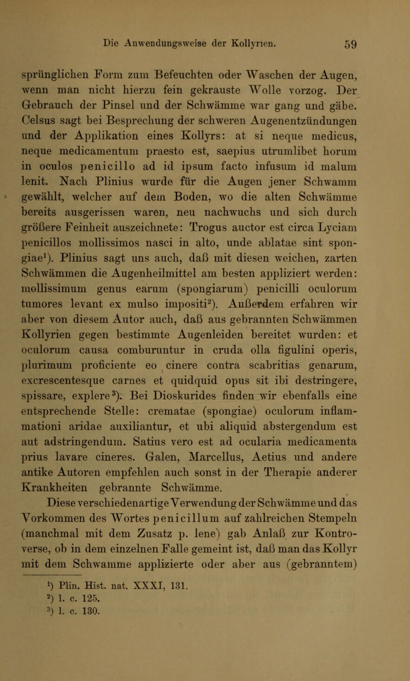 sprünglichen Form zum Befeuchten oder Waschen der Augen, wenn man nicht hierzu fein gekrauste Wolle vorzog. Der Gebrauch der Pinsel und der Schwämme war gang und gäbe. Celsus sagt bei Besprechung der schweren Augenentzündungen und der Applikation eines Kollyrs: at si neque medicus, neque medicamentum praesto est, saepius utrumlibet horum in oculos penicillo ad id ipsum facto infusum id maluni lenit. Nach Plinius wurde für die Augen jener Schwamm gewählt, welcher auf dein Boden, wo die alten Schwämme bereits ausgerissen waren, neu nachwuchs und sich durch größere Feinheit auszeichnete: Trogus auctor est circa Lyciam penicillos mollissimos nasci in alto, unde ablatae sint spon- giae1). Plinius sagt uns auch, daß mit diesen weichen, zarten Schwämmen die Augenheilmittel am besten appliziert werden: mollissimum genus earum (spongiarum) penicilli oculorum tumores levant ex mulso impositi2). Außerdem erfahren wir aber von diesem Autor auch, daß aus gebrannten Schwämmen Kollyrien gegen bestimmte Augenleiden bereitet wurden: et oculorum causa comburuntur in cruda olla figulini operis, plurimum proficiente eo cinere contra scabritias genarum, excrescentesque carnes et quidquid opus sit ibi destringere, spissare, explere3). Bei Dioskurides finden wir ebenfalls eine entsprechende Stelle: crematae (spongiae) oculorum inflam- mationi aridae auxiliantur, et ubi aliquid abstergendum est aut adstringendum. Satius vero est ad ocularia medicamenta prius lavare cineres. Galen, Marcellus, Aetius und andere antike Autoren empfehlen auch sonst in der Therapie anderer Krankheiten gebrannte Schwämme. Diese verschiedenartige Verwendung der Schwämme und das Vorkommen des Wortes penicillum aufzahlreichen Stempeln (manchmal mit dem Zusatz p. lene) gab Anlaß zur Kontro- verse, ob in dem einzelnen Falle gemeint ist, daß man das Kollyr mit dem Schwämme applizierte oder aber aus (gebranntem) !) Plin. Hist. nat. XXXI, 131. 2) 1. c. 125. 3) 1. c. 130.