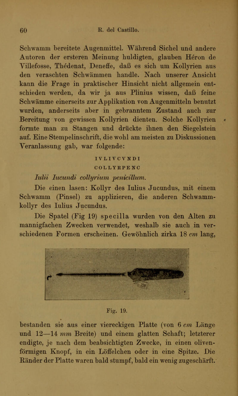 Schwamm bereitete Augenmittel. Während Sichel und andere Autoren der ersteren Meinung huldigten, glauben Heron de Yülefosse, Thedenat, Deneffe, daß es sich um Kollyrien aus den veraschten Schwämmen handle. Nach unserer Ansicht kann die Frage in praktischer Hinsicht nicht allgemein ent- schieden werden, da wir ja aus Plinius wissen, daß feine Schwämme einerseits zur Applikation von Augenmitteln benutzt wurden, anderseits aber in gebranntem Zustand auch zur Bereitung von gewissen Kollyrien dienten. Solche Kollyrien formte man zu Stangen und drückte ihnen den Siegelstein auf. Eine Stempelinschrift, die wohl am meisten zu Diskussionen Veranlassung gab, war folgende: IVLIVCVNDI COLLYRPENC Iulii Iucimdi collyrium penicillum. Die einen lasen: Kollyr des Iulius Jucundus, mit einem Schwamm (Pinsel) zu applizieren, die anderen Schwamm- kollyr des Iulius Jucundus. Die Spatel (Fig 19) specilla wurden von den Alten zu mannigfachen Zwecken verwendet, weshalb sie auch in ver- schiedenen Formen erscheinen. Gewöhnlich zirka 18 cm lang, - .I1I.1 i i i|W|pipj|iirC Fig. 19. bestanden sie aus einer viereckigen Platte (von 6 cm Länge und 12—14 mm Breite) und einem glatten Schaft; letzterer endigte, je nach dem beabsichtigten Zwecke, in einen oliven- förmigen Knopf, in ein Löffelchen oder in eine Spitze. Die Bänder der Platte waren bald stumpf, bald ein wenig zugeschärft.