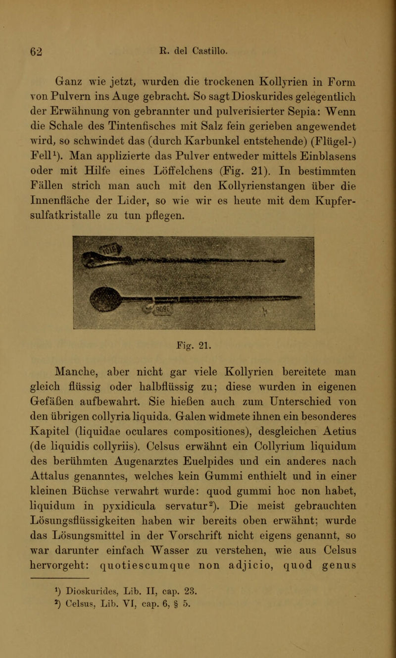 Ganz wie jetzt, wurden die trockenen Kolljrien in Form von Pulvern ins Auge gebracht. So sagt Dioskurides gelegentlich der Erwähnung von gebrannter und pulverisierter Sepia: Wenn die Schale des Tintenfisches mit Salz fein gerieben angewendet wird, so schwindet das (durch Karbunkel entstehende) (Flügel-) Fell1). Man applizierte das Pulver entweder mittels Einblasens oder mit Hilfe eines Löffelchens (Fig. 21). In bestimmten Fällen strich man auch mit den Kollyrienstangen über die Innenfläche der Lider, so wie wir es heute mit dem Kupfer- sulfatkristalle zu tun pflegen. Fig. 21. Manche, aber nicht gar viele Kollyrien bereitete man gleich flüssig oder halbflüssig zu; diese wurden in eigenen Gefäßen aufbewahrt. Sie hießen auch zum Unterschied von den übrigen coliyria liquida. Galen widmete ihnen ein besonderes Kapitel (liquidae oculares compositiones), desgleichen Aetius (de liquidis collyriis). Celsus erwähnt ein Collyrium liquidum des berühmten Augenarztes Euelpides und ein anderes nach Attalus genanntes, welches kein Gummi enthielt und in einer kleinen Büchse verwahrt wurde: quod gummi hoc non habet, liquidum in pyxidicula servatur2). Die meist gebrauchten Lösungsflüssigkeiten haben wir bereits oben erwähnt: wurde das Lösungsmittel in der Vorschrift nicht eigens genannt, so war darunter einfach Wasser zu verstehen, wie aus Celsus hervorgeht: quotiescumque non adjicio, quod genus *) Dioskurides, Lib. II, cap. 23. 2) Celsus, Lib. VI, cap. 6, § 5.