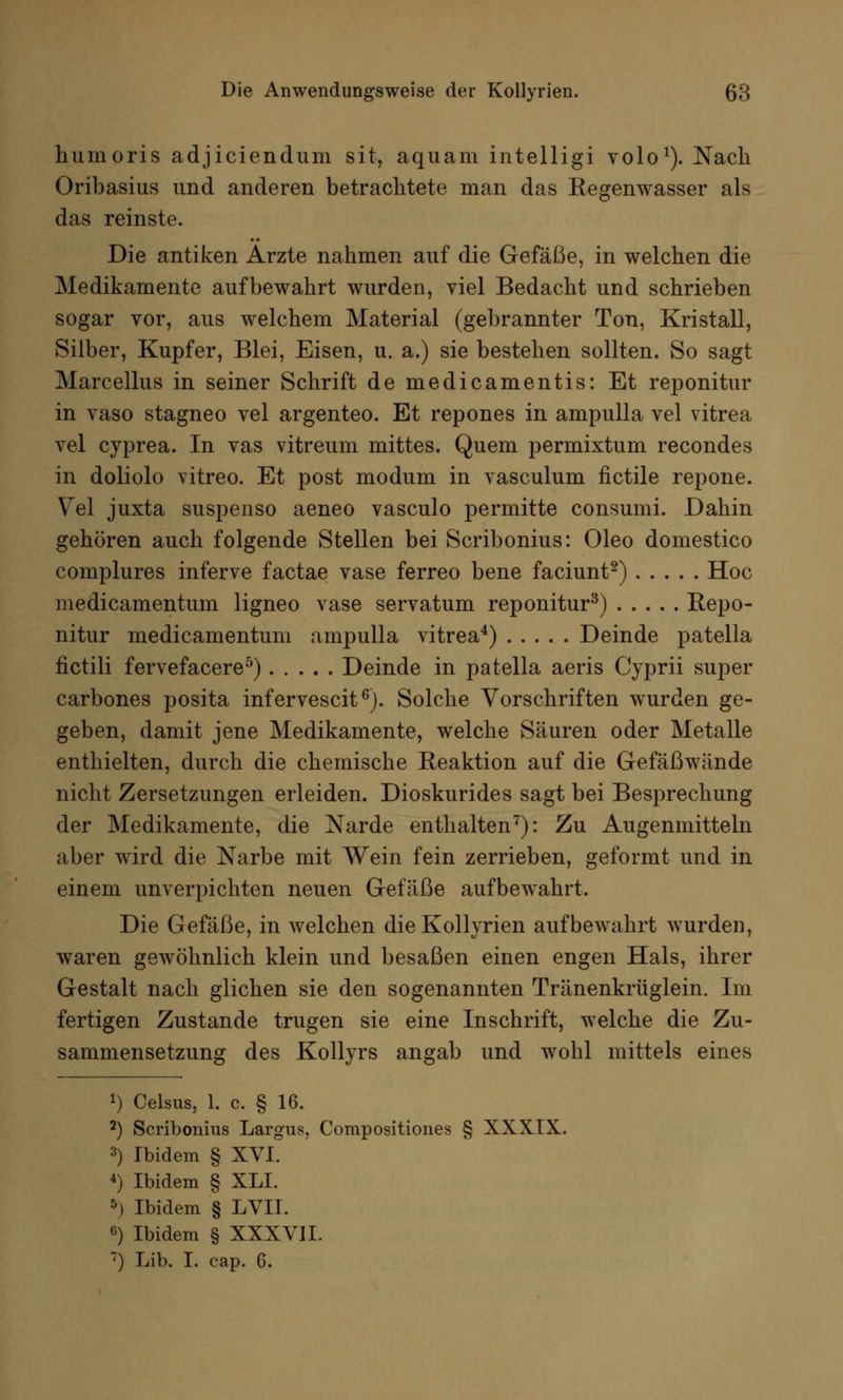hurnoris adjiciendum sit, aquam intelligi volo1). Nach Oribasius und anderen betrachtete man das Eegenwasser als das reinste. Die antiken Arzte nahmen auf die Gefäße, in welchen die Medikamente aufbewahrt wurden, viel Bedacht und schrieben sogar vor, aus welchem Material (gebrannter Ton, Kristall, Silber, Kupfer, Blei, Eisen, u. a.) sie bestehen sollten. So sagt Marcellus in seiner Schrift de medicamentis: Et reponitur in vaso stagneo vel argenteo. Et repones in ampulla vel vitrea vel cyprea. In vas vitreum mittes. Quem permixtum recondes in doliolo vitreo. Et post modum in vasculum fictile repone. Vel juxta suspenso aeneo vasculo permitte consumi. Dahin gehören auch folgende Stellen bei Scribonius: Oleo domestico complures inferve factae vase ferreo bene faciunt2) Hoc medicamentum ligneo vase servatum reponitur3) Repo- nitur medicamentum ampulla vitrea4) Deinde patella fictili fervefacere5) Deinde in patella aeris Cyprii super carbones posita infervescit6). Solche Vorschriften wurden ge- geben, damit jene Medikamente, welche Säuren oder Metalle enthielten, durch die chemische Reaktion auf die Gefäßwände nicht Zersetzungen erleiden. Dioskurides sagt bei Besprechung der Medikamente, die Narde enthalten7): Zu Augenmitteln aber wird die Narbe mit Wein fein zerrieben, geformt und in einem unverpichten neuen Gefäße aufbewahrt. Die Gefäße, in welchen die Kollyrien aufbewahrt wurden, waren gewöhnlich klein und besaßen einen engen Hals, ihrer Gestalt nach glichen sie den sogenannten Tränenkrüglein. Im fertigen Zustande trugen sie eine Inschrift, welche die Zu- sammensetzung des Kollyrs angab und wohl mittels eines *) Celsus, 1. c. § 16. 2) Scribonius Largus, Compositiones § XXXIX. 3) Ibidem § XVI. 4) Ibidem § XLI. 5) Ibidem § LVII. 6) Ibidem § XXXVII. 7) Lib. I. cap. 6.