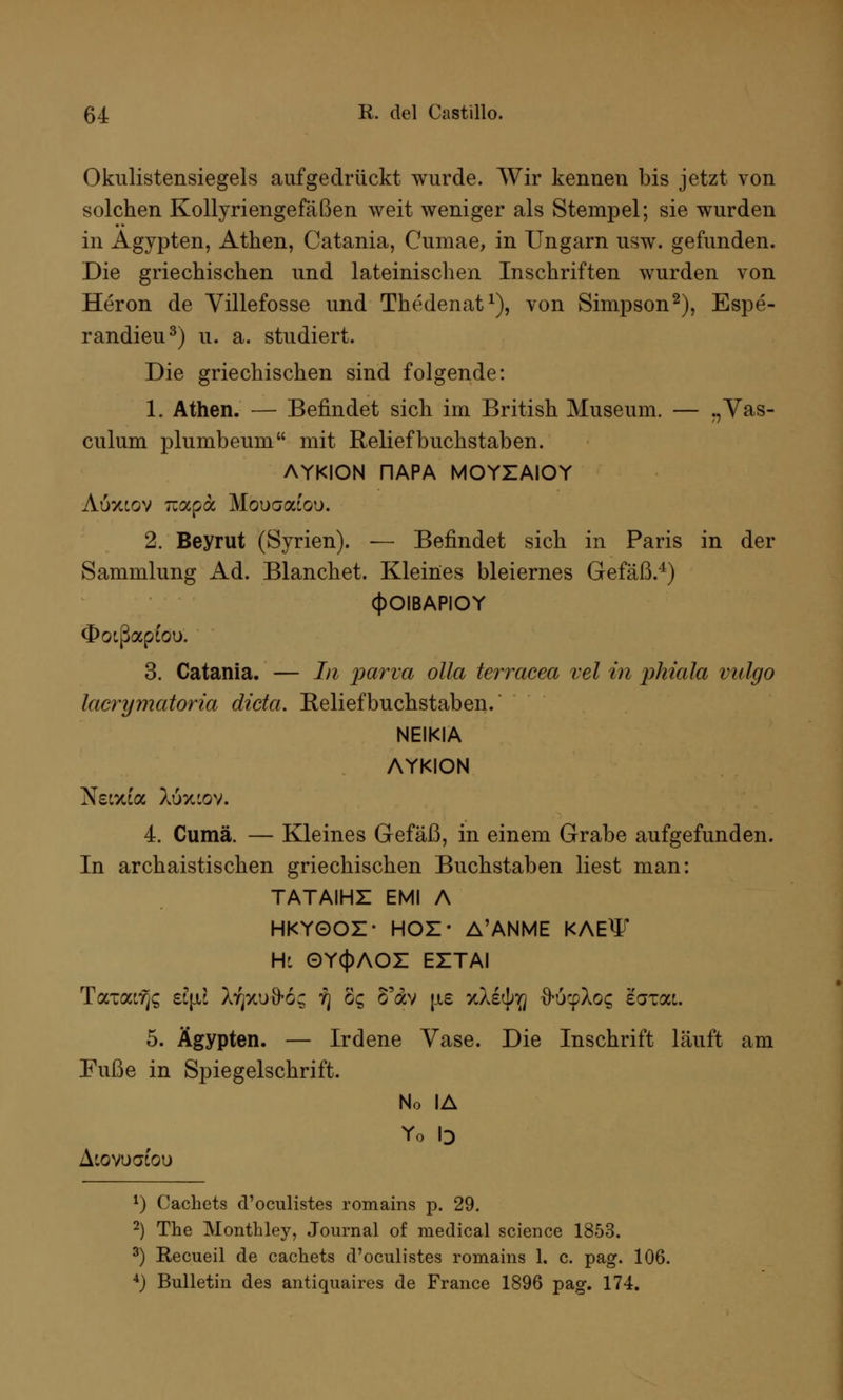 Okulistensiegels aufgedrückt wurde. Wir kennen bis jetzt von solchen Kollyriengefäßen weit weniger als Stempel; sie wurden in Ägypten, Athen, Catania, Cumae, in Ungarn usw. gefunden. Die griechischen und lateinischen Inschriften wurden von Heron de Villefosse und Thedenat1), von Simpson2), Espe- randieu3) u. a. studiert. Die griechischen sind folgende: 1. Athen. — Befindet sich im British Museum. — „Vas- culum plumbeum mit Reliefbuchstaben. AYKION nAPA MOYZAIOY Auxcov Ttapa Mouaaiou. 2. Beyrut (Syrien). — Befindet sich in Paris in der Sammlung Ad. Blanchet. Kleines bleiernes Gefäß.4) (|>OIBAPIOY Ootßapcoo. 3. Catania. — Li parva olla terracea vel in phiala vulgo lacrymatoria dicta. Reliefbuchstaben. NEIKIA AYKION Neixia Xöxcov. 4. Cumä. — Kleines Gefäß, in einem Grabe aufgefunden. In archaistischen griechischen Buchstaben liest man: TATAIHZ EMI A HKYOOZ- HOZ* A'ANME KAEW Hl OY(|)AOZ EZTAI T<XTai7}C, ei\il X^xuö-o; yj gq S'av \ie yl&ty'Q ftuyloq eaxat. 5. Ägypten. — Irdene Vase. Die Inschrift läuft am Fuße in Spiegelschrift. No IA Yo b AtovuoCou 1) Cachets d'oculistes romains p. 29. 2) The Monthley, Journal of medical science 1853. 3) Recueil de cachets d'oculistes romains 1. c. pag. 106. 4) Bulletin des antiquaires de France 1896 pag. 174.