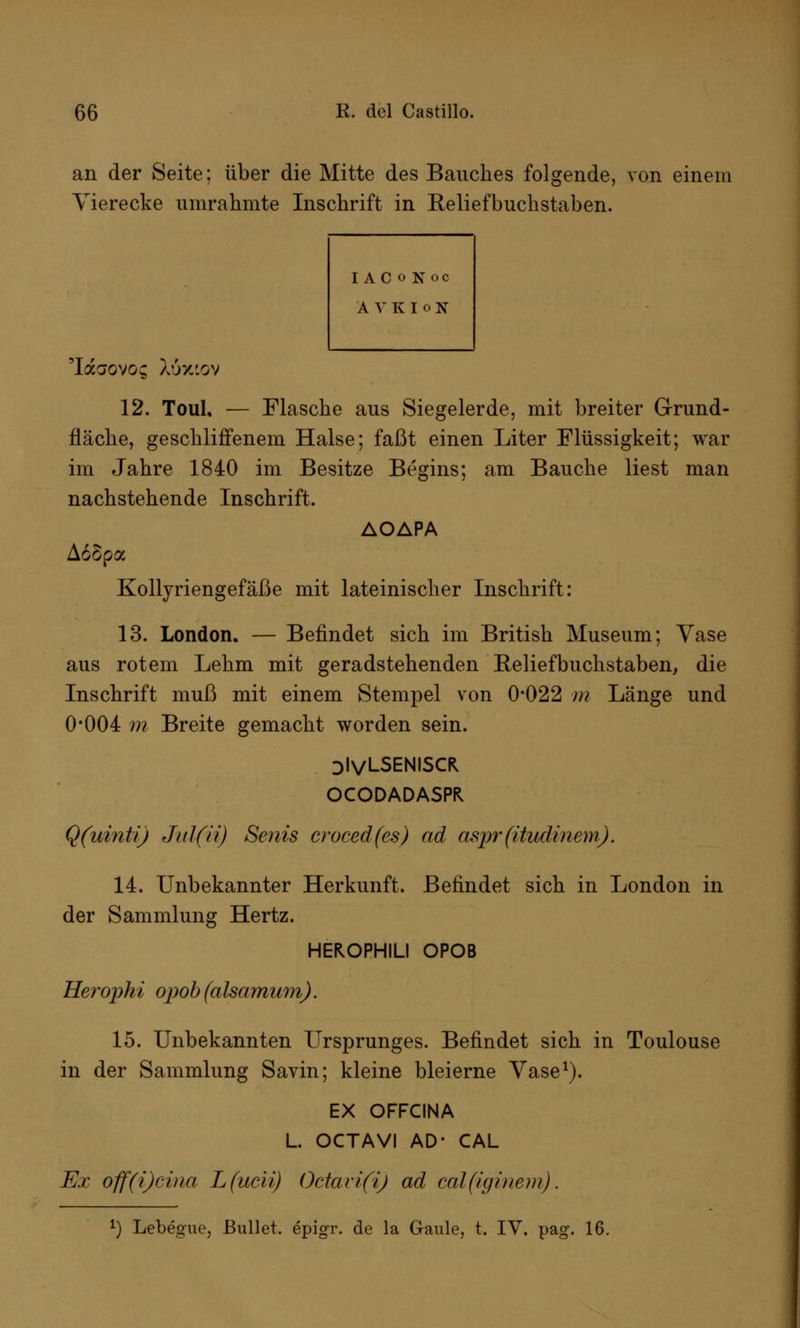 an der Seite; über die Mitte des Bauches folgende, von einem Vierecke umräumte Inschrift in Reliefbuchstaben. IACoKoc AVKIoN 'Iaaovo; Xöxtov 12. Toul, — Flasche aus Siegelerde, mit breiter Grund- fläche, geschliffenem Halse; faßt einen Liter Flüssigkeit; war im Jahre 1840 im Besitze Begins; am Bauche liest man nachstehende Inschrift. AOAPA Aoopa Kollyriengefäße mit lateinischer Inschrift: 13. London. — Befindet sich im British Museum; Vase aus rotem Lehm mit geradstehenden Relief buchstaben, die Inschrift muß mit einem Stempel von 0*022 m Länge und 0*004 m Breite gemacht worden sein. DlVLSENISCK OCODADASPH Q(uinti) Jid(ii) Senis croced(es) ad aspr (itudinem). 14. Unbekannter Herkunft. Befindet sich in London in der Sammlung Hertz. HEKOPHILI OPOB Herophi opob (alsamum). 15. Unbekannten Ursprunges. Befindet sich in Toulouse in der Sammlung Savin; kleine bleierne Vase1). EX OFFCINA L. OCTAVI AD* CAL Ex off(i)cina Lfucii) Octavi(i) ad cal(iginem). J) Lebegue, Bullet, epigr. de la Gaule, t. IV. pag. 16.