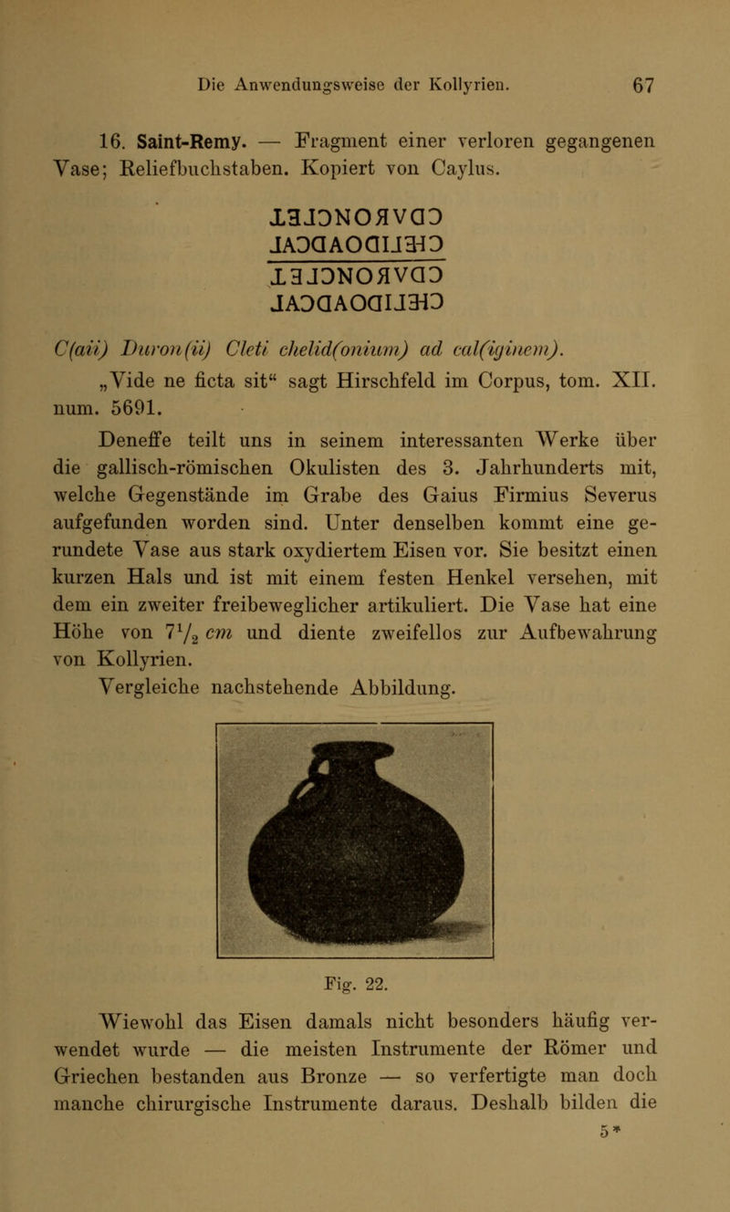 16. Saint-Remy. — Fragment einer verloren gegangenen Vase; Keliefbuchstaben. Kopiert von Caylus. XHJDNOHVÖD 13JDNOHVCID jADdAoauro C(aii) Duron (ü) Cleti clielid(onium) ad cal(igiacm). „Yide ne ficta sit sagt Hirschfeld im Corpus, tom. XII. num. 5691. Deneffe teilt uns in seinem interessanten Werke über die gallisch-römischen Okulisten des 3. Jahrhunderts mit, welche Gegenstände im Grabe des Gaius Firmius Severus aufgefunden worden sind. Unter denselben kommt eine ge- rundete Vase aus stark oxydiertem Eisen vor. Sie besitzt einen kurzen Hals und ist mit einem festen Henkel versehen, mit dem ein zweiter freibeweglicher artikuliert. Die Vase hat eine Höhe von 772 cm und diente zweifellos zur Aufbewahrung von Kollyrien. Vergleiche nachstehende Abbildung. Fig. 22. Wiewohl das Eisen damals nicht besonders häufig ver- wendet wurde — die meisten Instrumente der Römer und Griechen bestanden aus Bronze — so verfertigte man doch manche chirurgische Instrumente daraus. Deshalb bilden die