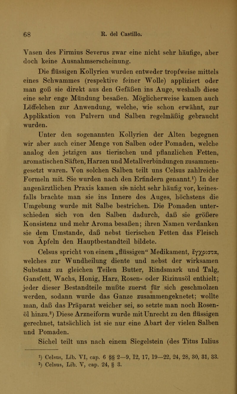 Yasen des Firmius Severus zwar eine nicht sehr häufige, aber doch keine Ausnahmserscheinung. Die flüssigen Kollyrien wurden entweder tropfweise mittels eines Schwammes (respektive feiner Wolle) appliziert oder man goß sie direkt aus den Gefäßen ins Auge, weshalb diese eine sehr enge Mündung besaßen. Möglicherweise kamen auch Löffelchen zur Anwendung, welche, wie schon erwähnt, zur Applikation von Pulvern und Salben regelmäßig gebraucht wurden. Unter den sogenannten Kollyrien der Alten begegnen wir aber auch einer Menge von Salben oder Pomaden, welche analog den jetzigen aus tierischen und pflanzlichen Fetten, aromatischen Säften, Harzen und Metallverbindungen zusammen- gesetzt waren. Von solchen Salben teilt uns Celsus zahlreiche Formeln mit. Sie wurden nach den Erfindern genannt.1) In der augenärztlichen Praxis kamen sie nicht sehr häufig vor, keines- falls brachte man sie ins Innere des Auges, höchstens die Umgebung wurde mit Salbe bestrichen. Die Pomaden unter- schieden sich von den Salben dadurch, daß sie größere Konsistenz und mehr Aroma besaßen; ihren Namen verdanken sie dem Umstände, daß nebst tierischen Fetten das Fleisch von Äpfeln den Hauptbestandteil bildete. Celsus spricht von einem „flüssigen Medikament, eyxPLaTa? welches zur Wundheilung diente und nebst der wirksamen Substanz zu gleichen Teilen Butter, Rindsmark und Talg, Gansfett, Wachs, Honig, Harz. Rosen- oder Rizinusöl enthielt; jeder dieser Bestandteile mußte zuerst für sich geschmolzen werden, sodann wurde das Ganze zusammengeknetet; wollte man, daß das Präparat weicher sei, so setzte man noch Rosen- öl hinzu.2) Diese Arzneiform wurde mit Unrecht zu den flüssigen gerechnet, tatsächlich ist sie nur eine Abart der vielen Salben und Pomaden. Sichel teilt uns nach einem Siegelstein (des Titus Iulius i) Celsus, Lib. VI, cap. 6 §§ 2—9, 12, 17, 19-22, 24, 28, 30, 31, 33. 2) Celsus, Lib. V, cap. 24, § 3.