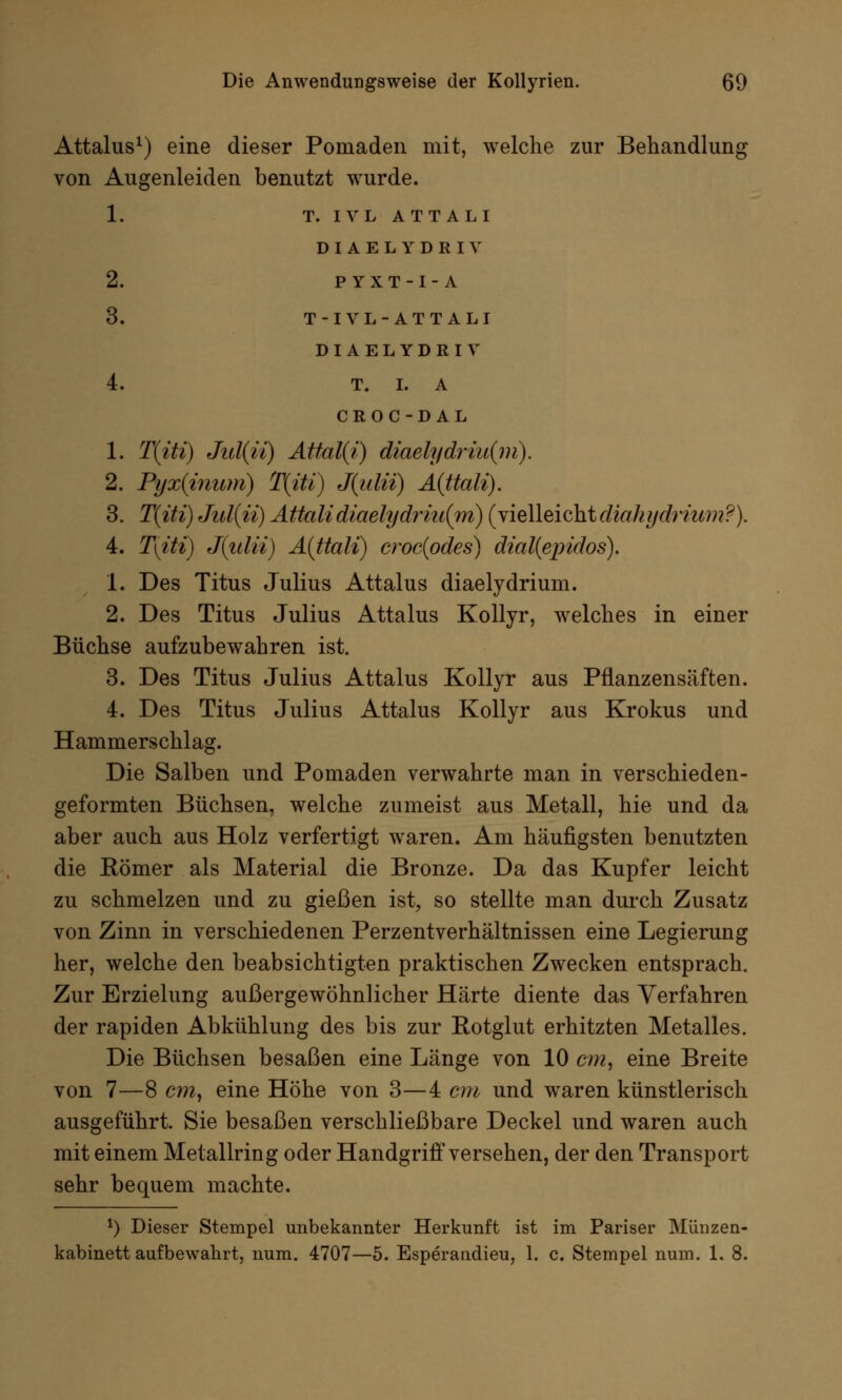 Attalus1) eine dieser Pomaden mit, welche zur Behandlung von Augenleiden benutzt wrurde. 1. T. IVL ATTALI DIAELYDRIV 2. P YXT-I-A 3. T-I VL-ATTALI DIAELYDRIV 4. T. I. A CROC-DAL 1. T(iti) Jul(ü) Attal(i) diaelydriu(m). 2. Pyx(inum) T{iü) J(ulii) Aittali). 3. T(iti) Jul{ii) Attalidiaelydriu{m) (vielleichtdiahydriwn?). 4. T[iti) J(ulii) A(ttali) crocipdes) dial(epidos). 1. Des Titus Julius Attalus diaelydrium. 2. Des Titus Julius Attalus Kollyr, welches in einer Büchse aufzubewahren ist. 3. Des Titus Julius Attalus Kollyr aus Pflanzensäften. 4. Des Titus Julius Attalus Kollyr aus Krokus und Hammerschlag. Die Salben und Pomaden verwahrte man in verschieden- geformten Büchsen, welche zumeist aus Metall, hie und da aber auch aus Holz verfertigt waren. Am häufigsten benutzten die Eömer als Material die Bronze. Da das Kupfer leicht zu schmelzen und zu gießen ist, so stellte man durch Zusatz von Zinn in verschiedenen Perzentverhältnissen eine Legierung her, welche den beabsichtigten praktischen Zwecken entsprach. Zur Erzielung außergewöhnlicher Härte diente das Verfahren der rapiden Abkühlung des bis zur Eotglut erhitzten Metalles. Die Büchsen besaßen eine Länge von 10 cm, eine Breite von 7—8 cm, eine Höhe von 3—4 cm und waren künstlerisch ausgeführt. Sie besaßen verschließbare Deckel und waren auch mit einem Metallring oder Handgriff versehen, der den Transport sehr bequem machte. *) Dieser Stempel unbekannter Herkunft ist im Pariser Münzen- kabinett aufbewahrt, num. 4707—5. Esperandieu, 1. c. Stempel num. 1. 8.
