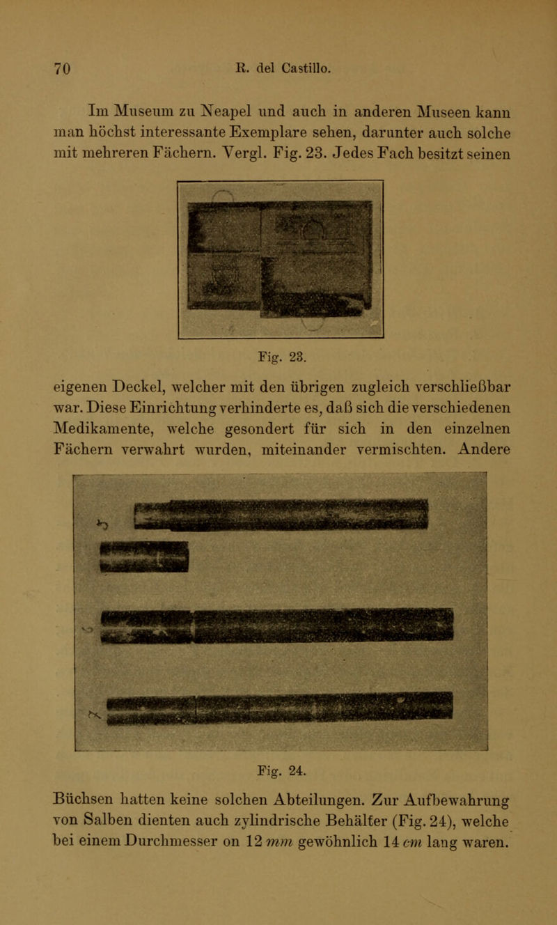 Im Museum zu Xeapel und auch in anderen Museen kann man höchst interessante Exemplare sehen, darunter auch solche mit mehreren Fächern. Vergl. Fig. 23. Jedes Fach besitzt seinen Fig. 23. eigenen Deckel, welcher mit den übrigen zugleich verschließbar war. Diese Einrichtung verhinderte es, daß sich die verschiedenen Medikamente, welche gesondert für sich in den einzelnen Fächern verwahrt wurden, miteinander vermischten. Andere Fig. 24. Büchsen hatten keine solchen Abteilungen. Zur Aufbewahrung von Salben dienten auch zylindrische Behälter (Fig. 24), welche bei einem Durchmesser on 12 mm gewöhnlich 14 cm lang waren.