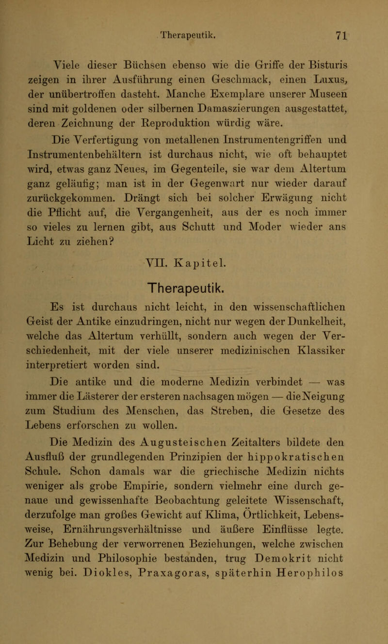 Viele dieser Büchsen ebenso wie die Griffe der Bisturis zeigen in ihrer Ausführung einen Geschmack, einen Luxus, der unübertroffen dasteht. Manche Exemplare unserer Museen sind mit goldenen oder silbernen Damaszierungen ausgestattet, deren Zeichnung der Reproduktion würdig wäre. Die Verfertigung von metallenen Instrumentengriffen und Instrumentenbehältern ist durchaus nicht, wie oft behauptet wird, etwas ganz Neues, im Gegenteile, sie war dem Altertum ganz geläufig; man ist in der Gegenwart nur wieder darauf zurückgekommen. Drängt sich bei solcher Erwägung nicht die Pflicht auf, die Vergangenheit, aus der es noch immer so vieles zu lernen gibt, aus Schutt und Moder wieder ans Licht zu ziehen? VII. Kapitel. Therapeutik. Es ist durchaus nicht leicht, in den wissenschaftlichen Geist der Antike einzudringen, nicht nur wegen der Dunkelheit, welche das Altertum verhüllt, sondern auch wegen der Ver- schiedenheit, mit der viele unserer medizinischen Klassiker interpretiert worden sind. Die antike und die moderne Medizin verbindet — was immer die Lästerer der ersteren nachsagen mögen — die Neigung zum Studium des Menschen, das Streben, die Gesetze des Lebens erforschen zu wollen. Die Medizin des Augusteischen Zeitalters bildete den Ausfluß der grundlegenden Prinzipien der hippokratischen Schule. Schon damals war die griechische Medizin nichts weniger als grobe Empirie, sondern vielmehr eine durch ge- naue und gewissenhafte Beobachtung geleitete Wissenschaft, derzufolge man großes Gewicht auf Klima, Örtlichkeit, Lebens- weise, Ernährungsverhältnisse und äußere Einflüsse legte. Zur Behebung der verworrenen Beziehungen, welche zwischen Medizin und Philosophie bestanden, trug Demokrit nicht wenig bei. Diokles, Praxagoras, späterhin Herophilos