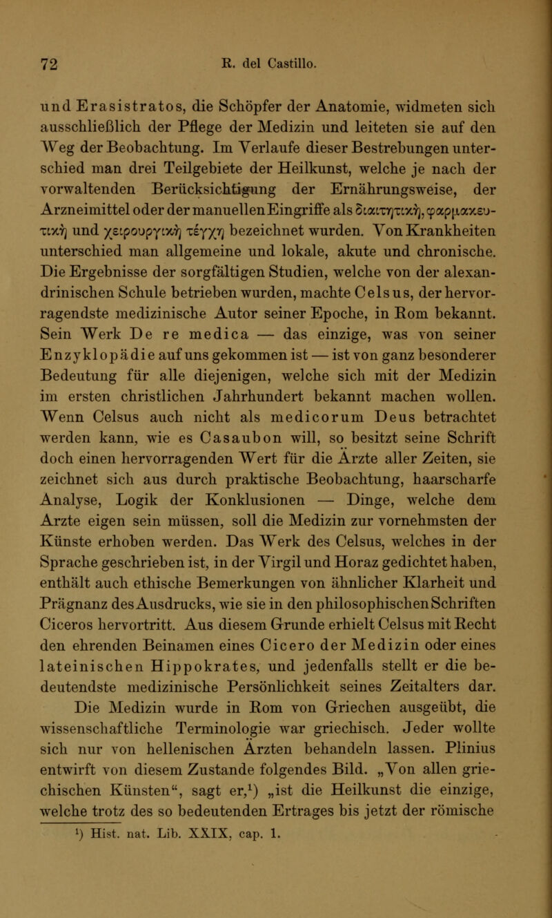 undErasistratos, die Schöpfer der Anatomie, widmeten sich ausschließlich der Pflege der Medizin und leiteten sie auf den Weg der Beobachtung. Im Verlaufe dieser Bestrebungen unter- schied man drei Teilgebiete der Heilkunst, welche je nach der vorwaltenden Berücksichtigung der Ernährungsweise, der Arzneimittel oder der manuellen Eingriffe als SLamfjTLxfy^apjiaxeu- tdo] und yetporjpY'.yjri Tsy/jr] bezeichnet wurden. Von Krankheiten unterschied man allgemeine und lokale, akute und chronische. Die Ergebnisse der sorgfältigen Studien, welche von der alexan- drinischen Schule betrieben wurden, machte Celsus, der hervor- ragendste medizinische Autor seiner Epoche, in Kom bekannt. Sein Werk De re medica — das einzige, was von seiner Enzyklopädie auf uns gekommen ist — ist von ganz besonderer Bedeutung für alle diejenigen, welche sich mit der Medizin im ersten christlichen Jahrhundert bekannt machen wollen. Wenn Celsus auch nicht als medicorum Deus betrachtet werden kann, wie es Casaubon will, so besitzt seine Schrift doch einen hervorragenden Wert für die Arzte aller Zeiten, sie zeichnet sich aus durch praktische Beobachtung, haarscharfe Analyse, Logik der Konklusionen — Dinge, welche dem Arzte eigen sein müssen, soll die Medizin zur vornehmsten der Künste erhoben werden. Das W^erk des Celsus, welches in der Sprache geschrieben ist, in der Virgil und Horaz gedichtet haben, enthält auch ethische Bemerkungen von ähnlicher Klarheit und Prägnanz des Ausdrucks, wie sie in den philosophischen Schriften Ciceros hervortritt. Aus diesem Grunde erhielt Celsus mit Recht den ehrenden Beinamen eines Cicero der Medizin oder eines lateinischen Hippokrates, und jedenfalls stellt er die be- deutendste medizinische Persönlichkeit seines Zeitalters dar. Die Medizin wurde in Rom von Griechen ausgeübt, die wissenschaftliche Terminologie war griechisch. Jeder wollte sich nur von hellenischen Ärzten behandeln lassen. Plinius entwirft von diesem Zustande folgendes Bild. „Von allen grie- chischen Künsten, sagt er,1) „ist die Heilkunst die einzige, welche trotz des so bedeutenden Ertrages bis jetzt der römische !) Hist. nat. Lib. XXIX, cap. 1.