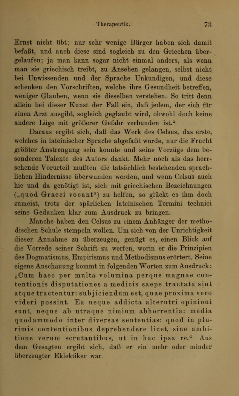 Ernst nicht übt; nur sehr wenige Bürger haben sich damit befaßt, und auch diese sind sogleich zu den Griechen über- gelaufen; ja man kann sogar nicht einmal anders, als wenn man sie griechisch treibt, zu Ansehen gelangen, selbst nicht bei Unwissenden und der Sprache Unkundigen, und diese schenken den Vorschriften, welche ihre Gesundheit betreffen, weniger Glauben, wenn sie dieselben verstehen. So tritt denn allein bei dieser Kunst der Fall ein, daß jedem, der sich für einen Arzt ausgibt, sogleich geglaubt wird, obwohl doch keine andere Lüge mit größerer Gefahr verbunden ist. Daraus ergibt sich, daß das Werk des Celsus, das erste, welches in lateinischer Sprache abgefaßt wurde, nur die Frucht größter Anstrengung sein konnte und seine Vorzüge dem be- sonderen Talente des Autors dankt. Mehr noch als das herr- schende Vorurteil mußten die tatsächlich bestehenden sprach- lichen Hindernisse überwunden werden, und wenn Celsus auch hie und da genötigt ist, sich mit griechischen Bezeichnungen („quod Graeci vocant) zu helfen, so glückt es ihm doch zumeist, trotz der spärlichen lateinischen Termini technici seine Gedanken klar zum Ausdruck zu bringen. Manche haben den Celsus zu einem Anhänger der metho- dischen Schule stempeln wollen. Um sich von der Unrichtigkeit dieser Annahme zu überzeugen, genügt es, einen Blick auf die Vorrede seiner Schrift zu werfen, worin er die Prinzipien des Dogmatismus, Empirismus und Methodismus erörtert. Seine eigene Anschauung kommt in folgenden Worten zum Ausdruck: „Cum haec per multa volumina perque magnae con- tentionis disputationes a medicis saepe tractata sint atque tractentur: subjiciendum est, quae proxima vero videri possint. Ea neque addicta alterutri opinioni sunt, neque ab utraque nimium abhorrentia: media quodammodo inter diversas sententias: quod in plu- rimis contentionibus deprehendere licet, sine ambi- tione verum scrutantibus, ut in hac ipsa re. Aus dem Gesagten ergibt sich, daß er ein mehr oder minder überzeugter Eklektiker war.