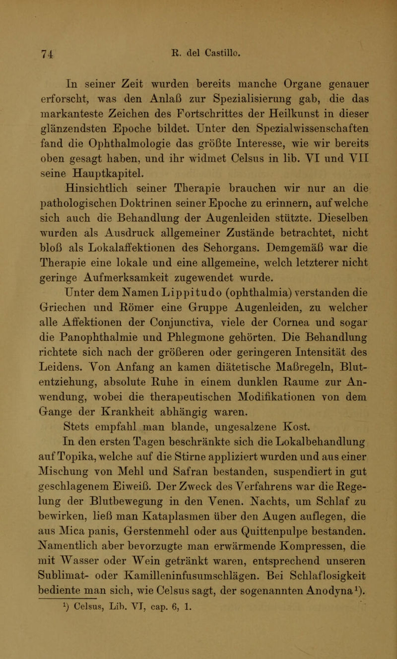 In seiner Zeit wurden bereits manche Organe genauer erforscht, was den Anlaß zur Spezialisierung gab, die das markanteste Zeichen des Fortschrittes der Heilkunst in dieser glänzendsten Epoche bildet. Unter den Spezialwissenschaften fand die Ophthalmologie das größte Interesse, wie wir bereits oben gesagt haben, und ihr widmet Celsus in lib. VI und VII seine Hauptkapitel. Hinsichtlich seiner Therapie brauchen wir nur an die pathologischen Doktrinen seiner Epoche zu erinnern, aufweiche sich auch die Behandlung der Augenleiden stützte. Dieselben wurden als Ausdruck allgemeiner Zustände betrachtet, nicht bloß als Lokalaffektionen des Sehorgans. Demgemäß war die Therapie eine lokale und eine allgemeine, welch letzterer nicht geringe Aufmerksamkeit zugewendet wurde. Unter dem Namen Lippitudo (Ophthalmia) verstanden die Griechen und Römer eine Gruppe Augenleiden, zu welcher alle Affektionen der Conjunctiva, viele der Cornea und sogar die Panophthalmie und Phlegmone gehörten. Die Behandlung richtete sich nach der größeren oder geringeren Intensität des Leidens. Von Anfang an kamen diätetische Maßregeln, Blut- entziehung, absolute Ruhe in einem dunklen Räume zur An- wendung, wobei die therapeutischen Modifikationen von dem Gange der Krankheit abhängig waren. Stets empfahl man blande, ungesalzene Kost. In den ersten Tagen beschränkte sich die Lokalbehandlung auf Topika, welche auf die Stirne appliziert wurden und aus einer Mischung von Mehl und Safran bestanden, suspendiert in gut geschlagenem Eiweiß. Der Zweck des Verfahrens war die Rege- lung der Blutbewegung in den Venen. Nachts, um Schlaf zu bewirken, ließ man Kataplasmen über den Augen auflegen, die aus Mica panis, Gerstenmehl oder aus Quittenpulpe bestanden. Namentlich aber bevorzugte man erwärmende Kompressen, die mit Wasser oder Wein getränkt waren, entsprechend unseren Sublimat- oder Kamilleninfusumschlägen. Bei Schlaflosigkeit bediente man sich, wie Celsus sagt, der sogenannten Anodyna1).