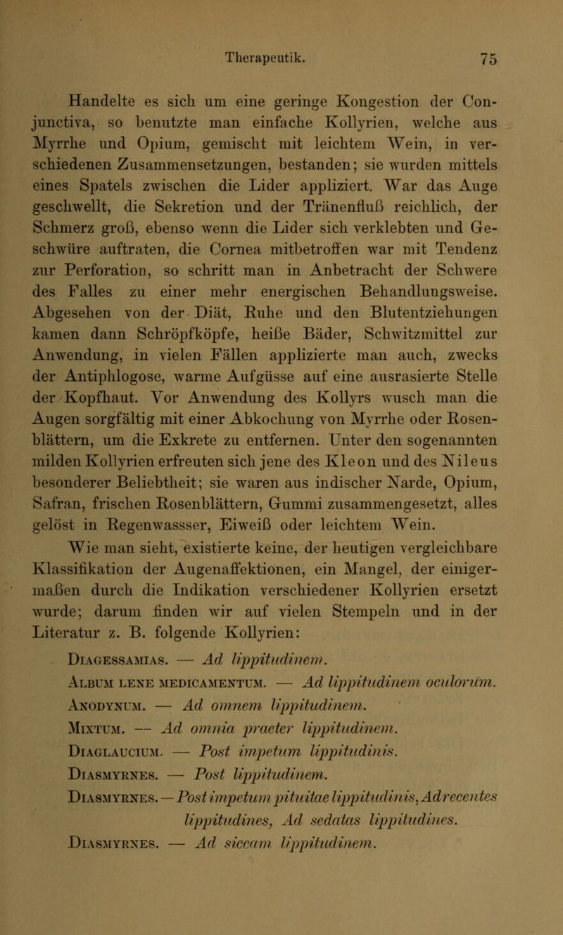 Handelte es sich um eine geringe Kongestion der Con- junctiva, so benutzte man einfache Kollyrien, welche aus Myrrhe und Opium, gemischt mit leichtem Wein, in ver- schiedenen Zusammensetzungen, bestanden; sie wurden mittels eines Spatels zwischen die Lider appliziert. War das Auge geschwellt, die Sekretion und der Tränenfluß reichlich, der Schmerz groß, ebenso wenn die Lider sich verklebten und Ge- schwüre auftraten, die Cornea mitbetroffen war mit Tendenz zur Perforation, so schritt man in Anbetracht der Schwere des Falles zu einer mehr energischen Behandlungsweise. Abgesehen von der Diät, Ruhe und den Blutentziehungen kamen dann Schröpfköpfe, heiße Bäder, Schwitzmittel zur Anwendung, in vielen Fällen applizierte man auch, zwecks der Antiphlogose, warme Aufgüsse auf eine ausrasierte Stelle der Kopfhaut. Vor Anwendung des Kollyrs wusch man die Augen sorgfältig mit einer Abkochung von Myrrhe oder Rosen- blättern, um die Exkrete zu entfernen. Unter den sogenannten milden Kollyrien erfreuten sich jene des Kleon und des Nileus besonderer Beliebtheit; sie waren aus indischer Narde, Opium, Safran, frischen Rosenblättern, Gummi zusammengesetzt, alles gelöst in Regenwassser, Eiweiß oder leichtem Wein. Wie man sieht, existierte keine, der heutigen vergleichbare Klassifikation der Augenaffektionen, ein Mangel, der einiger- maßen durch die Indikation verschiedener Kollyrien ersetzt wurde; darum finden wir auf vielen Stempeln und in der Literatur z. B. folgende Kollyrien: Diagessamias. — Ad lippitudtnem. Album lene medicamentum. — Ad lippiiudinem oculorum. Anodyuum. — Ad omnem lippitudinem. Mixtum. — Ad omnia praeter lippitudinem. Diaglaucium. — Pott impetum lippitudinis. Diasmyrnes. — Post lippitudinem. Diasmyrnes. — Post impetum pituitae lippitudin is, Adrecentes lippitudines, Ad sedatas lippitudiues. Diasmyrnes. — Ad siccam lippitudinem.