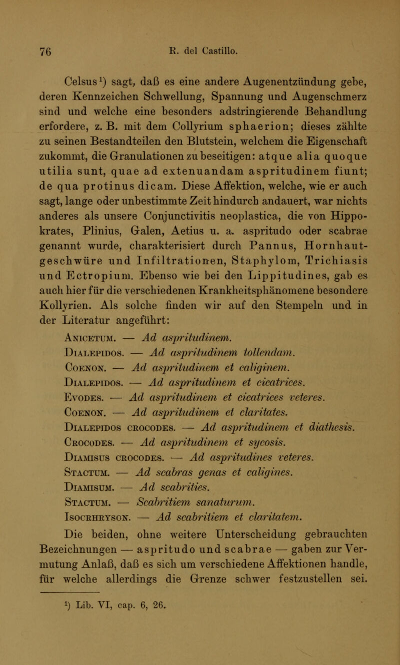 Celsus*) sagt, daß es eine andere Augenentzündung gebe, deren Kennzeichen Schwellung, Spannung und Augenschmerz sind und welche eine besonders adstringierende Behandlung erfordere, z.B. mit dem Collyrium sphaerion; dieses zählte zu seinen Bestandteilen den Blutstein, welchem die Eigenschaft zukommt, die Granulationen zu beseitigen: atque alia quoque utilia sunt, quae ad extenuandam aspritudinem fiunt; de qua protinus dicam. Diese Affektion, welche, wie er auch sagt, lange oder unbestimmte Zeit hindurch andauert, war nichts anderes als unsere Conjunctivitis neoplastica, die von Hippo- krates, Plinius, Galen, Aetius u. a. aspritudo oder scabrae genannt wurde, charakterisiert durch Pannus, Hornhaut- geschwüre und Infiltrationen, Staphylom, Trichiasis und Ectropium. Ebenso wie bei den Lippitudines, gab es auch hier für die verschiedenen Krankheitsphänomene besondere Kollyrien. Als solche finden wir auf den Stempeln und in der Literatur angeführt: Anicetum. — Ad aspritudinem. Dialepidos. — Ad aspritudinem tollendam. Coenok. — Ad aspritudinem et caliginem. Dialepidos. — Ad aspritudinem et cicatrices. Evodes. — Ad aspritudinem et cicatriees veter es. Coenon. — Ad aspritudinem et claritates. Dialepidos crocodes. — Ad aspritudinem et diathesis. Crocodes. — Ad aspritudinem et Sycosis. Diamisus crocodes. — Ad aspritudines veteres. Stactum. — Ad scabras genas et caligines. Diamisum. — Ad scabrities. Stactum. — Scabritiem sanaturum. Isocrhryson. — Ad scabritiem et cloritatem. Die beiden, ohne weitere Unterscheidung gebrauchten Bezeichnungen — aspritudo und scabrae — gaben zur Ver- mutung Anlaß, daß es sich um verschiedene Affektionen handle, für welche allerdings die Grenze schwer festzustellen sei.