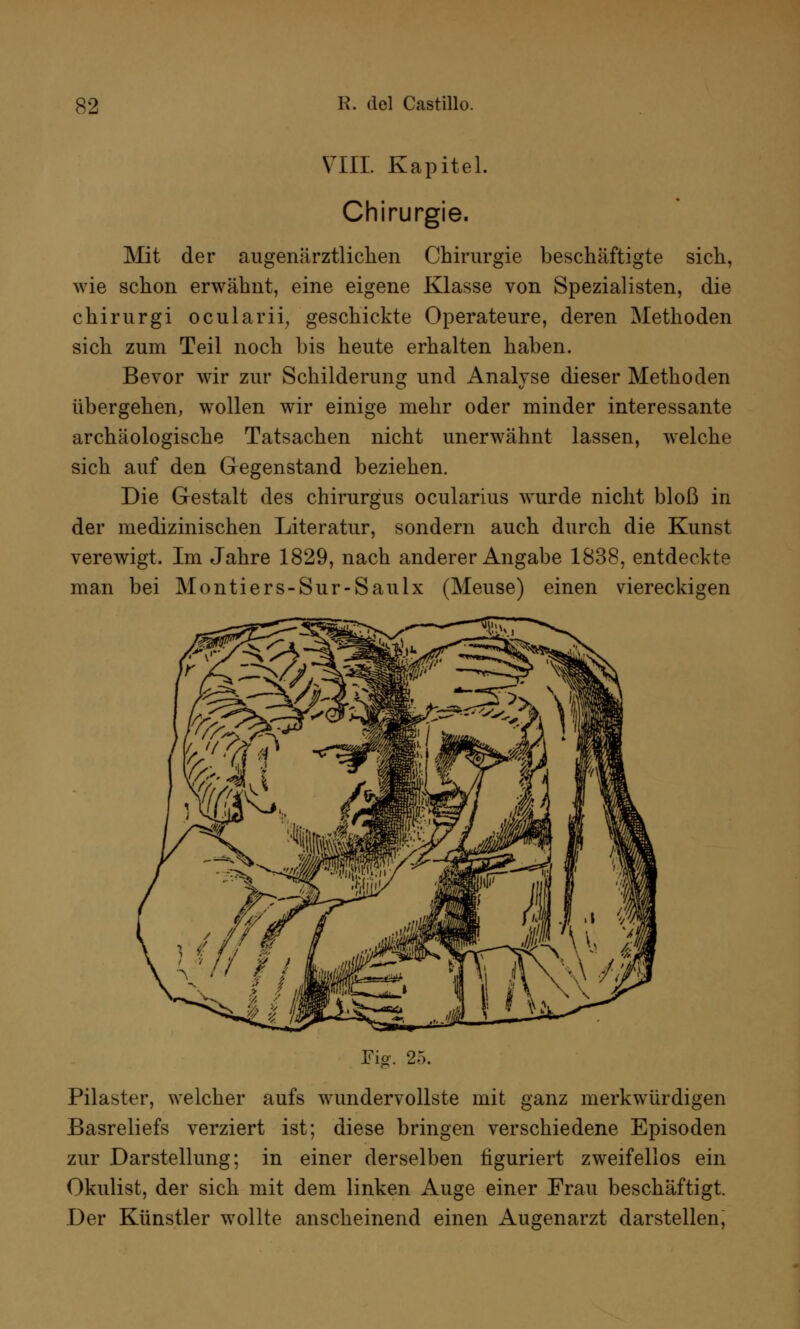 VIII. Kapitel. Chirurgie. Mit der augenärztliclien Chirurgie beschäftigte sich, wie schon erwähnt, eine eigene Klasse von Spezialisten, die chirurgi ocularii, geschickte Operateure, deren Methoden sich zum Teil noch bis heute erhalten haben. Bevor wir zur Schilderung und Analyse dieser Methoden übergehen, wollen wir einige mehr oder minder interessante archäologische Tatsachen nicht unerwähnt lassen, welche sich auf den Gegenstand beziehen. Die Gestalt des chirurgus ocularius wurde nicht bloß in der medizinischen Literatur, sondern auch durch die Kunst verewigt. Im Jahre 1829, nach anderer Angabe 1838, entdeckte man bei Montiers-Sur-Saulx (Meuse) einen viereckigen Fig. 2.). Pilaster, welcher aufs wundervollste mit ganz merkwürdigen Basreliefs verziert ist; diese bringen verschiedene Episoden zur Darstellung: in einer derselben figuriert zweifellos ein Okulist, der sich mit dem linken Auge einer Frau beschäftigt. Der Künstler wollte anscheinend einen Augenarzt darstellen,