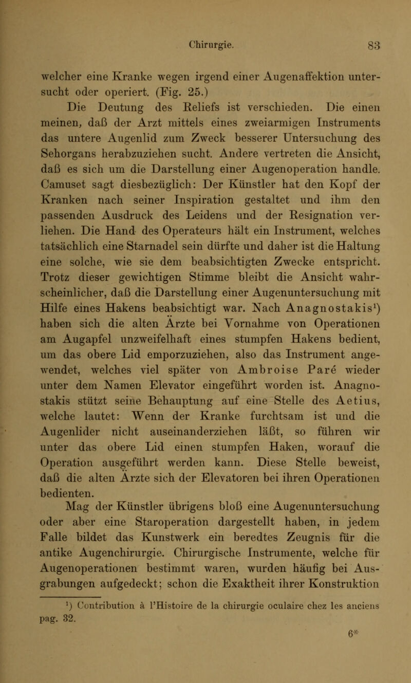 welcher eine Kranke wegen irgend einer Augenaffektion unter- sucht oder operiert. (Fig. 25.) Die Deutung des Eeliefs ist verschieden. Die einen meinen, daß der Arzt mittels eines zweiarmigen Instruments das untere Augenlid zum Zweck besserer Untersuchung des Sehorgans herabzuziehen sucht. Andere vertreten die Ansicht, daß es sich um die Darstellung einer Augenoperation handle. Camuset sagt diesbezüglich: Der Künstler hat den Kopf der Kranken nach seiner Inspiration gestaltet und ihm den passenden Ausdruck des Leidens und der Resignation ver- liehen. Die Hand des Operateurs hält ein Instrument, welches tatsächlich eine Starnadel sein dürfte und daher ist die Haltung eine solche, wie sie dem beabsichtigten Zwecke entspricht. Trotz dieser gewichtigen Stimme bleibt die Ansicht wahr- scheinlicher, daß die Darstellung einer Augenuntersuchung mit Hilfe eines Hakens beabsichtigt war. Nach Anagnostakis1) haben sich die alten Arzte bei Vornahme von Operationen am Augapfel unzweifelhaft eines stumpfen Hakens bedient, um das obere Lid emporzuziehen, also das Instrument ange- wendet, welches viel später von Ambroise Pare wieder unter dem Namen Elevator eingeführt worden ist. Anagno- stakis stützt seine Behauptung auf eine Stelle des Aetius, welche lautet: Wenn der Kranke furchtsam ist und die Augenlider nicht auseinanderziehen läßt, so führen wir unter das obere Lid einen stumpfen Haken, worauf die Operation ausgeführt werden kann. Diese Stelle beweist, daß die alten Arzte sich der Elevatoren bei ihren Operationen bedienten. Mag der Künstler übrigens bloß eine Augenuntersuchung oder aber eine Staroperation dargestellt haben, in jedem Falle bildet das Kunstwerk ein beredtes Zeugnis für die antike Augenchirurgie. Chirurgische Instrumente, welche für Augenoperationen bestimmt waren, wurden häufig bei Aus- grabungen aufgedeckt; schon die Exaktheit ihrer Konstruktion v) Contribution ä l'Histoire de la Chirurgie oculaire chez les anciena pag. 32. 6*