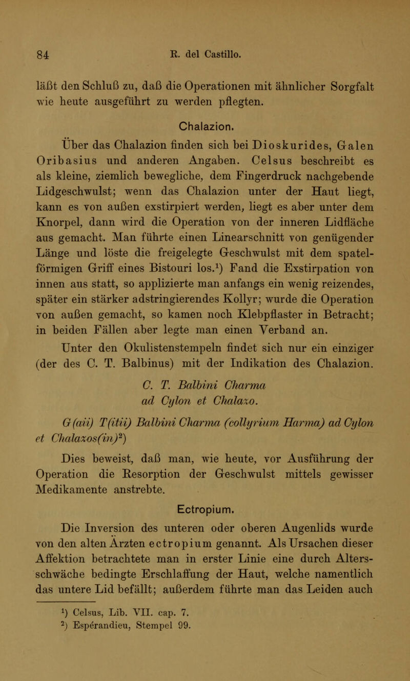 läßt den Schluß zu, daß die Operationen mit ähnlicher Sorgfalt wie heute ausgeführt zu werden pflegten. Chalazion. Über das Chalazion finden sich bei Dioskurides, Galen Oribasius und anderen Angaben. Celsus beschreibt es als kleine, ziemlich bewegliche, dem Fingerdruck nachgebende Lidgeschwulst; wenn das Chalazion unter der Haut liegt, kann es von außen exstirpiert werden, liegt es aber unter dem Knorpel, dann wird die Operation von der inneren Lidfläche aus gemacht. Man führte einen Linearschnitt von genügender Länge und löste die freigelegte Geschwulst mit dem spatei- förmigen Griff eines Bistouri los.1) Fand die Exstirpation von innen aus statt, so applizierte man anfangs ein wenig reizendes, später ein stärker adstringierendes Kollyr; wurde die Operation von außen gemacht, so kamen noch Klebpflaster in Betracht; in beiden Fällen aber legte man einen Verband an. Unter den Okulistenstempeln findet sich nur ein einziger (der des C. T. Balbinus) mit der Indikation des Chalazion. C. T. Balbini Cliarma ad Cylon et Chalazo. G(aii) T(itii) Balbini Cliarma (collyrium Hanna) ad Cylon et Chalaxosftn)2) Dies beweist, daß man, wie heute, vor Ausführung der Operation die Eesorption der Geschwulst mittels gewisser Medikamente anstrebte. Ectropium. Die Inversion des unteren oder oberen Augenlids wurde von den alten Ärzten ectropium genannt. Als Ursachen dieser Affektion betrachtete man in erster Linie eine durch Alters- schwäche bedingte Erschlaffung der Haut, welche namentlich das untere Lid befällt; außerdem führte man das Leiden auch *) Celsus, Lib. VII. cap. 7. 2) Esperandieu, Stempel 99.
