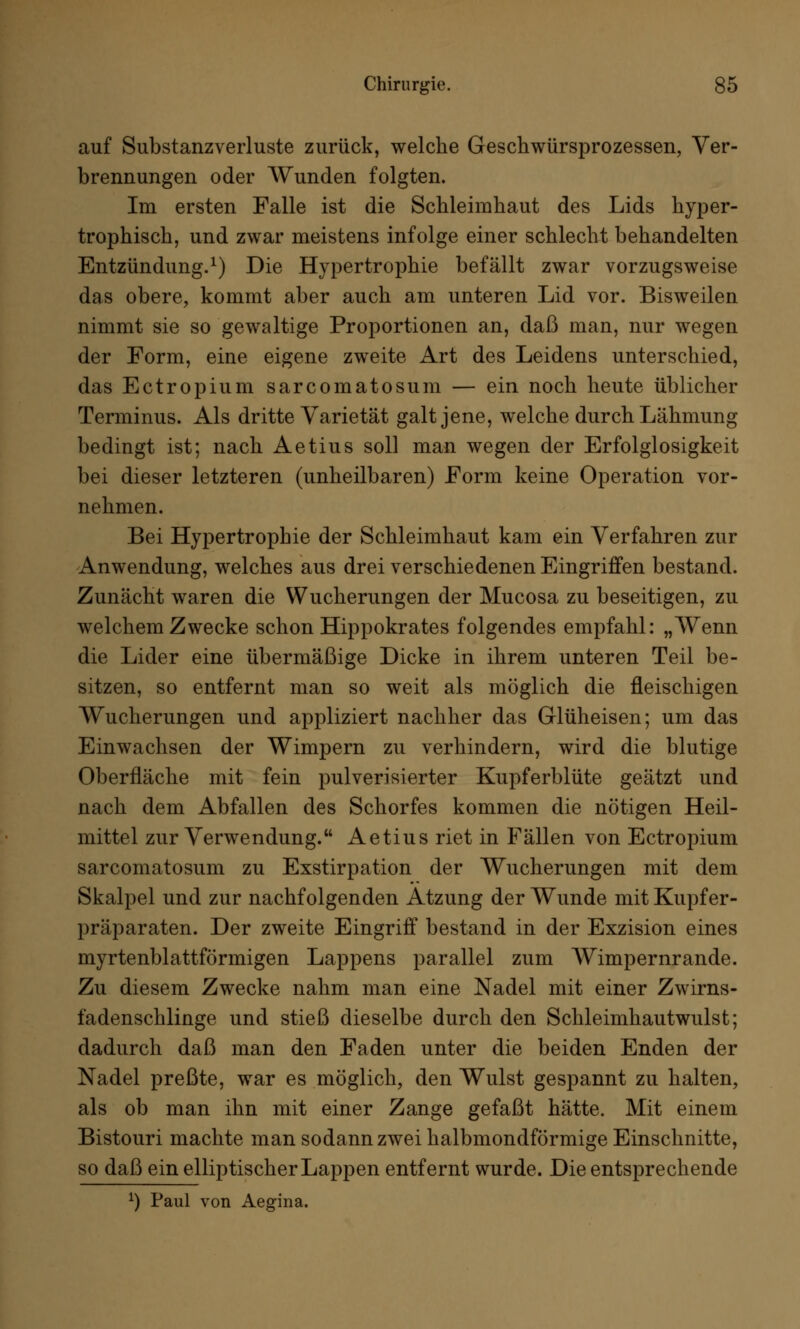 auf Substanzverluste zurück, welche Geschwürsprozessen, Ver- brennungen oder Wunden folgten. Im ersten Falle ist die Schleimhaut des Lids hyper- trophisch, und zwar meistens infolge einer schlecht behandelten Entzündung.1) Die Hypertrophie befällt zwar vorzugsweise das obere, kommt aber auch am unteren Lid vor. Bisweilen nimmt sie so gewaltige Proportionen an, daß man, nur wegen der Form, eine eigene zweite Art des Leidens unterschied, das Ectropium sarcomatosum — ein noch heute üblicher Terminus. Als dritte Varietät galt jene, welche durch Lähmung bedingt ist; nach Aetius soll man wegen der Erfolglosigkeit bei dieser letzteren (unheilbaren) Form keine Operation vor- nehmen. Bei Hypertrophie der Schleimhaut kam ein Verfahren zur Anwendung, welches aus drei verschiedenen Eingriffen bestand. Zunächt waren die Wucherungen der Mucosa zu beseitigen, zu welchem Zwecke schon Hippokrates folgendes empfahl: „Wenn die Lider eine übermäßige Dicke in ihrem unteren Teil be- sitzen, so entfernt man so weit als möglich die fleischigen Wucherungen und appliziert nachher das GTlüheisen; um das Einwachsen der Wimpern zu verhindern, wird die blutige Oberfläche mit fein pulverisierter Kupferblüte geätzt und nach dem Abfallen des Schorfes kommen die nötigen Heil- mittel zur Verwendung. Aetius riet in Fällen von Ectropium sarcomatosum zu Exstirpation der Wucherungen mit dem Skalpel und zur nachfolgenden Atzung der Wunde mit Kupfer- präparaten. Der zweite Eingriff bestand in der Exzision eines myrtenblattförmigen Lappens parallel zum Wimpernrande. Zu diesem Zwecke nahm man eine Nadel mit einer Zwirns- fadenschlinge und stieß dieselbe durch den Schleimhautwulst; dadurch daß man den Faden unter die beiden Enden der Nadel preßte, war es möglich, den Wulst gespannt zu halten, als ob man ihn mit einer Zange gefaßt hätte. Mit einem Bistouri machte man sodann zwei halbmondförmige Einschnitte, so daß ein elliptischer Lappen entfernt wurde. Die entsprechende *) Paul von Aegina.