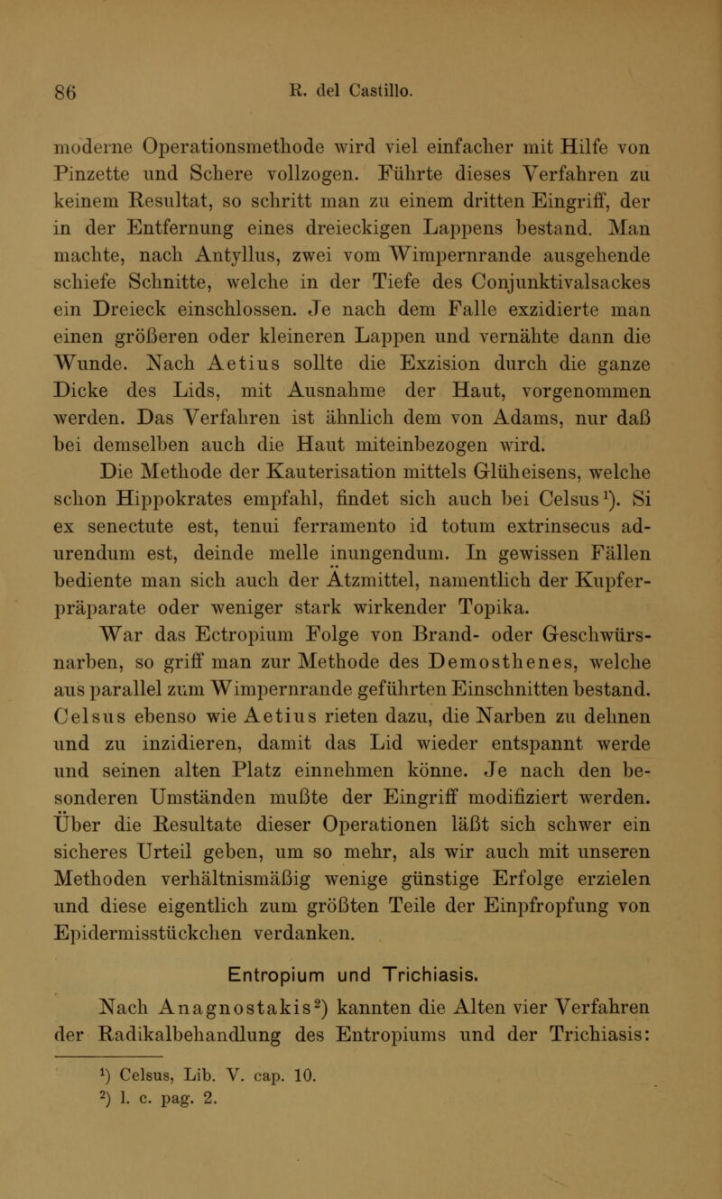 moderne Operationsmethode wird viel einfacher mit Hilfe von Pinzette und Schere vollzogen. Führte dieses Verfahren zu keinem Resultat, so schritt man zu einem dritten Eingriff, der in der Entfernung eines dreieckigen Lappens bestand. Man machte, nach Antyllus, zwei vom Wimpernrande ausgehende schiefe Schnitte, welche in der Tiefe des Conjunktivalsackes ein Dreieck einschlössen. Je nach dem Falle exzidierte man einen größeren oder kleineren Lappen und vernähte dann die Wunde. Nach Aetius sollte die Exzision durch die ganze Dicke des Lids, mit Ausnahme der Haut, vorgenommen werden. Das Verfahren ist ähnlich dem von Adams, nur daß bei demselben auch die Haut miteinbezogen wird. Die Methode der Kauterisation mittels Glüheisens, welche schon Hippokrates empfahl, findet sich auch bei Celsus1). Si ex senectute est, tenui ferramento id totum extrinsecus ad- urendum est, deinde melle inungendum. In gewissen Fällen bediente man sich auch der Atzmittel, namentlich der Kupfer- präparate oder weniger stark wirkender Topika. War das Ectropium Folge von Brand- oder Geschwürs- narben, so griff man zur Methode des Demosthenes, welche aus parallel zum Wimpernrande geführten Einschnitten bestand. Celsus ebenso wie Aetius rieten dazu, die Narben zu dehnen und zu inzidieren, damit das Lid wieder entspannt werde und seinen alten Platz einnehmen könne. Je nach den be- sonderen Umständen mußte der Eingriff modifiziert werden. Über die Resultate dieser Operationen läßt sich schwer ein sicheres Urteil geben, um so mehr, als wir auch mit unseren Methoden verhältnismäßig wenige günstige Erfolge erzielen und diese eigentlich zum größten Teile der Einpfropfung von Epidermisstückchen verdanken. Entropium und Trichiasis. Nach Anagnostakis2) kannten die Alten vier Verfahren der Radikalbehandlung des Entropiums und der Trichiasis: l) Celsus, Lib. V. cap. 10.