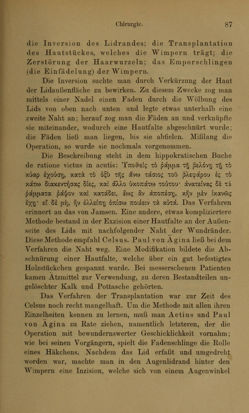 die Inversion des Lidrandes; die Transplantation des Hautstückes, welches die Wimpern trägt; die Zerstörung der Haarwurzeln; das Emporschlingen (die Einfädelung) der Wimpern. Die Inversion suchte man durch Verkürzung der Haut der Lidaußennäche zu bewirken. Zu diesem Zwecke zog man mittels einer Nadel einen Faden durch die Wölbung des Lids von oben nach unten und legte etwas unterhalb eine zweite Naht an; herauf zog man die Fäden an und verknüpfte sie miteinander, wodurch eine Hautfalte abgeschnürt wurde; die Fäden ließ man liegen, bis sie abfielen. Mißlang die Operation, so wurde sie nochmals vorgenommen. Die Beschreibung steht in dem hippokratischen Buche de ratione victus in acutis: Ttuo^e^ tö pau|ta x^j ßeXovfl rg tö xöap £}(ouayj, xaxa tö ö£u xrjc; avco zdaioc, xou ßXe^apou s? zb zätü) Staxevnjaas See?, xac aXXo OxoTiaxw toutou* avamvac; §£ zx paf-iptaxa pa<|>ov %od xaxaSei, £ü)£ av anoiziaiQ, xfjv jjlsv Exav&g r/yj- et §s |Jiy], ?)v eXXeCiqj otugco tiols^v xa aöra. Das Verfahren erinnert an das von Jamsen. Eine andere, etwas kompliziertere Methode bestand in der Exzision einer Hautfalte an der Außen- seite des Lids mit nachfolgender Naht der Wundränder. Diese Methode empfahl Celsus. Paul von x4.gina ließ bei dem Verfahren die Naht weg. Eine Modifikation bildete die Ab- schnürung einer Hautfalte, welche über ein gut befestigtes Holzstückchen gespannt wurde. Bei messerscheuen Patienten kamen Atzmittel zur Verwendung, zu deren Bestandteilen un- gelöschter Kalk und Pottasche gehörten. Das Verfahren der Transplantation war zur Zeit des Celsus noch recht mangelhaft. Um die Methode mit allen ihren Einzelheiten kennen zu lernen, muß man Aetius und Paul von Agina zu Rate ziehen, namentlich letzteren, der die Operation mit bewundernswerter Geschicklichkeit vornahm; wie bei seinen Vorgängern, spielt die Fadenschlinge die Bolle eines Häkchens. Nachdem das Lid erfaßt und umgedreht worden war, machte man in den Augenlidrand hinter den Wimpern eine Inzision, welche sich von einem Augenwinkel