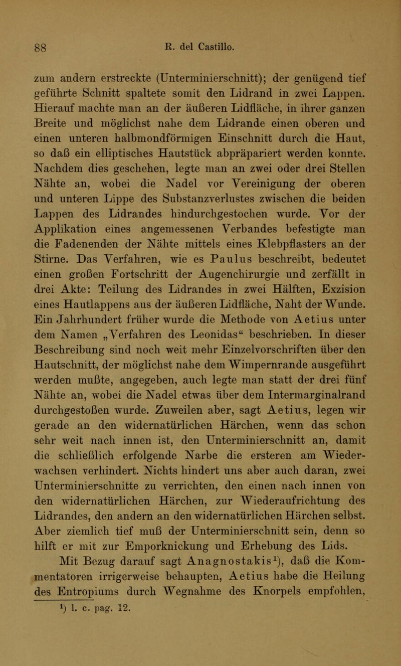 zum andern erstreckte (Unterminierschnitt); der genügend tief geführte Schnitt spaltete somit den Lidrand in zwei Lappen. Hierauf machte man an der äußeren Lidfläche, in ihrer ganzen Breite und möglichst nahe dem Lidrande einen oberen und einen unteren halbmondförmigen Einschnitt durch die Haut, so daß ein elliptisches Hautstück abpräpariert werden konnte. Nachdem dies geschehen, legte man an zwei oder drei Stellen Nähte an, wobei die Nadel vor Vereinigung der oberen und unteren Lippe des Substanzverlustes zwischen die beiden Lappen des Lidrandes hindurchgestochen wurde. Vor der Applikation eines angemessenen Verbandes befestigte man die Fadenenden der Nähte mittels eines Klebpflasters an der Stirne. Das Verfahren, wie es Paulus beschreibt, bedeutet einen großen Fortschritt der Augenchirurgie und zerfällt in drei Akte: Teilung des Lidrandes in zwei Hälften, Exzision eines Hautlappens aus der äußeren Lidfläche, Naht der Wunde. Ein Jahrhundert früher wurde die Methode von Aetius unter dem Namen „Verfahren des Leonidas beschrieben. In dieser Beschreibung sind noch weit mehr Einzelvorschriften über den Hautschnitt, der möglichst nahe dem Wimpernrande ausgeführt werden mußte, angegeben, auch legte man statt der drei fünf Nähte an, wobei die Nadel etwas über dem Intermarginalrand durchgestoßen wurde. Zuweilen aber, sagt Aetius, legen wir gerade an den widernatürlichen Härchen, wenn das schon sehr weit nach innen ist, den Unterminierschnitt an, damit die schließlich erfolgende Narbe die ersteren am Wieder- wachsen verhindert. Nichts hindert uns aber auch daran, zwei Unterminierschnitte zu verrichten, den einen nach innen von den widernatürlichen Härchen, zur Wiederaufrichtung des Lidrandes, den andern an den widernatürlichen Härchen selbst. Aber ziemlich tief muß der Unterminierschnitt sein, denn so hilft er mit zur Emporknickung und Erhebung des Lids. Mit Bezug darauf sagt Anagnostakis1), daß die Kom- mentatoren irrigerweise behaupten, Aetius habe die Heilung des Entropiums durch Wegnahme des Knorpels empfohlen,