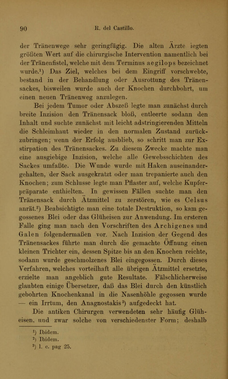 der Tränenwege sehr geringfügig. Die alten Arzte legten größten Wert auf die chirurgische Intervention namentlich bei der Tränenfistel, welche mit dem Terminus aegilops bezeichnet wurde.1) Das Ziel, welches bei dem Eingriff vorschwebte, bestand in der Behandlung oder Ausrottung des Tränen- sackes, bisweilen wurde auch der Knochen durchbohrt, um einen neuen Tränenweg anzulegen. Bei jedem Tumor oder Abszeß legte man zunächst durch breite Inzision den Tränensack bloß, entleerte sodann den Inhalt und suchte zunächst mit leicht adstringierenden Mitteln die Schleimhaut wieder in den normalen Zustand zurück- zubringen; wenn der Erfolg ausblieb, so schritt man zur Ex- stirpation des Tränensackes. Zu diesem Zwecke machte man eine ausgiebige Inzision, welche alle Gewebsschichten des Sackes umfaßte. Die Wunde wurde mit Haken auseinander- gehalten, der Sack ausgekratzt oder man trepanierte auch den Knochen; zum Schlüsse legte man Pflaster auf, welche Kupfer- präparate enthielten. In gewissen Fällen suchte man den Tränensack durch Atzmittel zu zerstören, wie es Celsus anrät.2) Beabsichtigte man eine totale Destruktion, so kam ge- gossenes Blei oder das Glüheisen zur Anwendung. Im ersteren Falle ging man nach den Vorschriften des Archigenes und Galen folgendermaßen vor. Nach Inzision der Gegend des Tränensackes führte man durch die gemachte Öffnung einen kleinen Trichter ein, dessen Spitze bis an den Knochen reichte, sodann wurde geschmolzenes Blei eingegossen. Durch dieses Verfahren, welches vorteilhaft alle übrigen Atzmittel ersetzte, erzielte man angeblich gute Besultate. Fälschlicherweise glaubten einige Übersetzer, daß das Blei durch den künstlich gebohrten Knochenkanal in die Nasenhöhle gegossen wurde — ein Irrtum, den Anagnostakis3) aufgedeckt hat. Die antiken Chirurgen verwendeten sehr häufig Glüh- eisen, und zwar solche von verschiedenster Form; deshalb 1) Ibidem. 2) Ibidem.