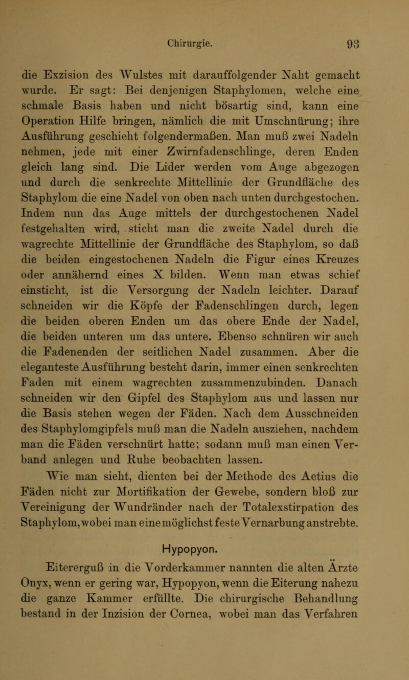 die Exzision des Wulstes mit darauffolgender Xaht gemacht wurde. Er sagt: Bei denjenigen Staphylomen, welche eine schmale Basis haben und nicht bösartig sind, kann eine Operation Hilfe bringen, nämlich die mit Umschnürung; ihre Ausführung geschieht folgendermaßen. Man muß zwei Nadeln nehmen, jede mit einer Zwirnfadenschlinge, deren Enden gleich lang sind. Die Lider werden vom Auge abgezogen und durch die senkrechte Mittellinie der Grundfläche des Staphylom. die eine Xadel von oben nach unten durchgestochen. Indem nun das Auge mittels der durchgestochenen Xadel festgehalten wird, sticht man die zweite Xadel durch die wagrechte Mittellinie der Grundfläche des Staphylom, so daß die beiden eingestochenen Nadeln die Figur eines Kreuzes oder annähernd eines X bilden. Wenn man etwas schief einsticht, ist die Versorgung der Xadeln leichter. Darauf schneiden wTir die Köpfe der Fadenschlingen durch, legen die beiden oberen Enden um das obere Ende der Xadel, die beiden unteren um das untere. Ebenso schnüren wir auch die Fadenenden der seitlichen Xadel zusammen. Aber die eleganteste Ausführung besteht darin, immer einen senkrechten Faden mit einem wagrechten zusammenzubinden. Danach schneiden wir den Gipfel des Staphylom aus und lassen nur die Basis stehen wegen der Fäden. Xach dem Ausschneiden des Staphylomgipfels muß man die Xadeln ausziehen, nachdem man die Fäden verschnürt hatte; sodann muß man einen Ver- band anlegen und Ruhe beobachten lassen. Wie man sieht, dienten bei der Methode des Aetius die Fäden nicht zur Mortifikation der Gewebe, sondern bloß zur Vereinigung der Wundränder nach der Totalexstirpation des Staphylom, wobei man einemöglichst feste Vernarbung anstrebte. Hypopyon. Eitererguß in die Vorderkammer nannten die alten Arzte Onyx, wenn er gering war, Hypopyon, wenn die Eiterung nahezu die ganze Kammer erfüllte. Die chirurgische Behandlung bestand in der Inzision der Cornea, wobei man das Verfahren
