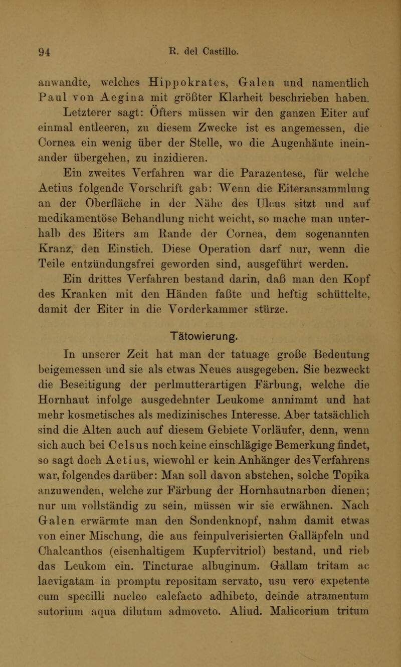 anwandte, welches Hippokrates, Galen und namentlich Paul von Aegina mit größter Klarheit beschrieben haben. Letzterer sagt: Öfters müssen wir den ganzen Eiter auf einmal entleeren, zu diesem Zwecke ist es angemessen, die Cornea ein wenig über der Stelle, wo die Augenhäute inein- ander übergehen, zu inzidieren. Ein zweites Verfahren war die Parazentese, für welche Aetius folgende Vorschrift gab: Wenn die Eiteransammlung an der Oberfläche in der Nähe des Ulcus sitzt und auf medikamentöse Behandlung nicht weicht, so mache man unter- halb des Eiters am Kande der Cornea, dem sogenannten Kranz, den Einstich. Diese Operation darf nur, wenn die Teile entzündungsfrei geworden sind, ausgeführt werden. Ein drittes Verfahren bestand darin, daß man den Kopf des Kranken mit den Händen faßte und heftig schüttelte, damit der Eiter in die Vorderkammer stürze. Tätowierung. In unserer Zeit hat man der tatuage große Bedeutung beigemessen und sie als etwas Neues ausgegeben. Sie bezweckt die Beseitigung der perlmutterartigen Färbung, welche die Hornhaut infolge ausgedehnter Leukome annimmt und hat mehr kosmetisches als medizinisches Interesse. Aber tatsächlich sind die Alten auch auf diesem Gebiete Vorläufer, denn, wenn sich auch bei Celsus noch keine einschlägige Bemerkung findet, so sagt doch Aetius, wiewohl er kein Anhänger des Verfahrens war, folgendes darüber: Man soll davon abstehen, solche Topika anzuwenden, welche zur Färbung der Hornhautnarben dienen; nur um vollständig zu sein, müssen wir sie erwähnen. Nach Galen erwärmte man den Sondenknopf, nahm damit etwas von einer Mischung, die aus feinpulverisierten Galläpfeln und Chalcanthos (eisenhaltigem Kupfervitriol) bestand, und rieb das Leukom ein. Tincturae albuginum. Gallam tritam ac laevigatam in promptu repositam servato, usu vero expetente cum specilli nucleo calefacto adhibeto, deinde atramentum sutorium aqua dilutum admoveto. Aliud. Malicorium tritum