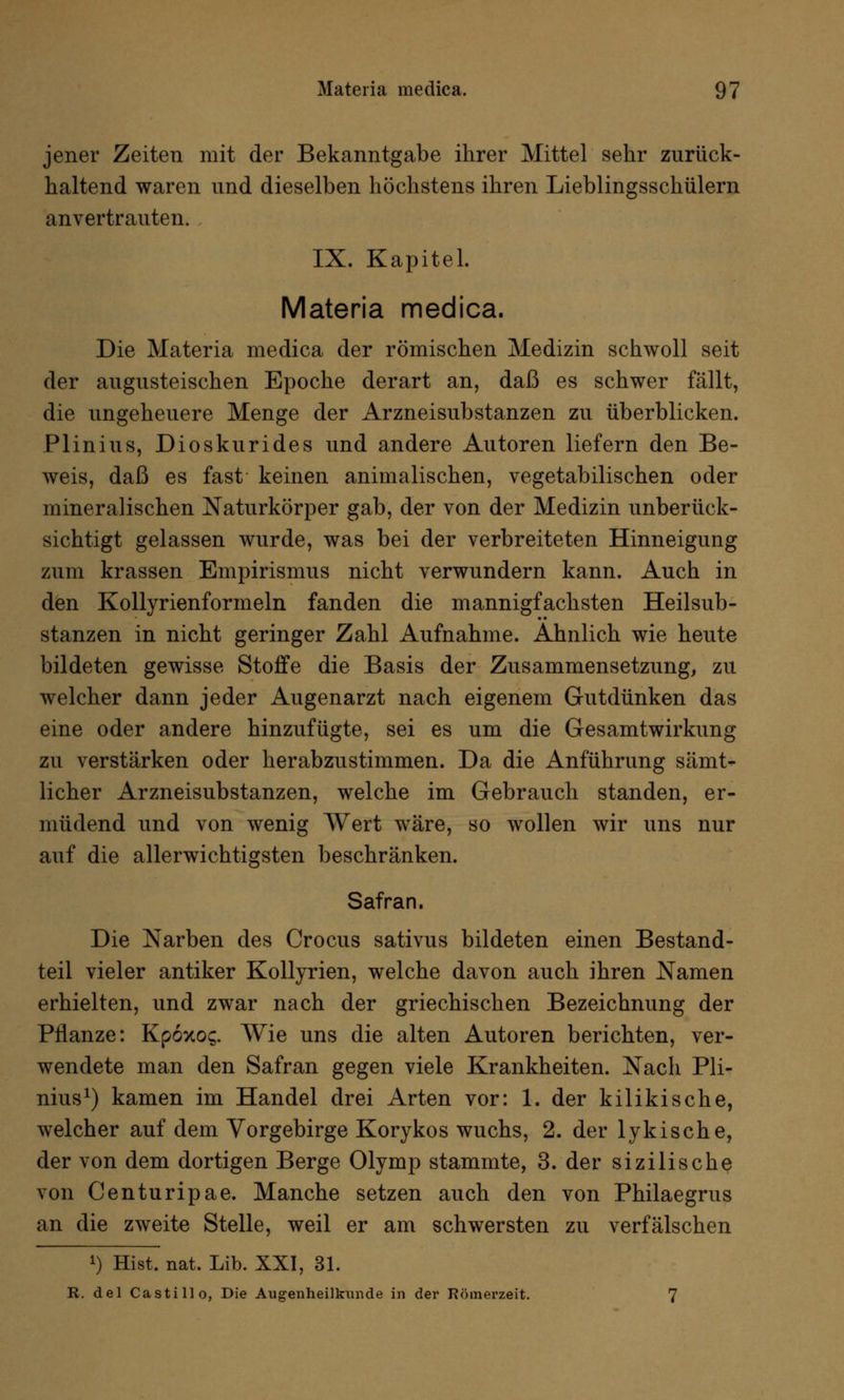 jener Zeiten mit der Bekanntgabe ihrer Mittel sehr zurück- haltend waren und dieselben höchstens ihren Lieblingsschülern anvertrauten. IX. Kapitel. Materia medica. Die Materia medica der römischen Medizin schwoll seit der augusteischen Epoche derart an, daß es schwer fällt, die ungeheuere Menge der Arzneisubstanzen zu überblicken. PI in ins, Dioskurides und andere Autoren liefern den Be- weis, daß es fast keinen animalischen, vegetabilischen oder mineralischen Naturkörper gab, der von der Medizin unberück- sichtigt gelassen wurde, was bei der verbreiteten Hinneigung zum krassen Empirismus nicht verwundern kann. Auch in den Kollyrienformeln fanden die mannigfachsten Heilsub- stanzen in nicht geringer Zahl Aufnahme. Ahnlich wie heute bildeten gewisse Stoffe die Basis der Zusammensetzung, zu welcher dann jeder Augenarzt nach eigenem Gutdünken das eine oder andere hinzufügte, sei es um die Gesamtwirkung zu verstärken oder herabzustimmen. Da die Anführung sämt- licher Arzneisubstanzen, welche im Gebrauch standen, er- müdend und von wenig Wert wäre, so wollen wir uns nur auf die allerwichtigsten beschränken. Safran. Die Narben des Crocus sativus bildeten einen Bestand- teil vieler antiker Kollyrien, welche davon auch ihren Namen erhielten, und zwar nach der griechischen Bezeichnung der Pflanze: Kpoxo?. Wie uns die alten Autoren berichten, ver- wendete man den Safran gegen viele Krankheiten. Nach Pli- nius1) kamen im Handel drei Arten vor: 1. der kilikische, welcher auf dem Vorgebirge Korykos wuchs, 2. der lykische, der von dem dortigen Berge Olymp stammte, 3. der sizilische von Centuripae. Manche setzen auch den von Philaegrus an die zweite Stelle, weil er am schwersten zu verfälschen *) Hist. nat. Lib. XXI, 31. R. del Castillo, Die Augenheilkunde in der Römerzeit. 7