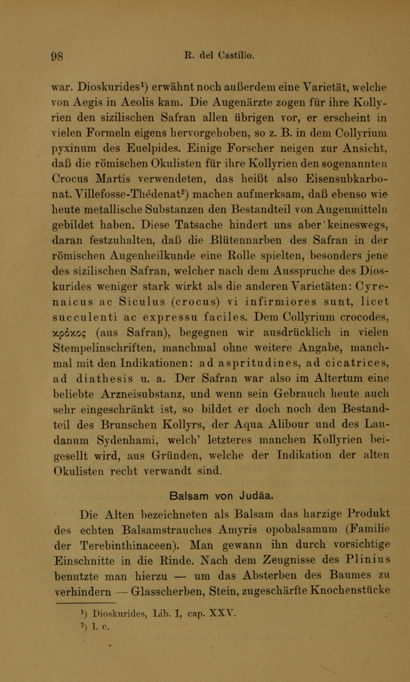 war. Dioskurides1) erwähnt noch außerdem eine Varietät, welche von Aegis in Aeolis kam. Die Augenärzte zogen für ihre Kolly- rien den sizilischen Safran allen übrigen vor, er erscheint in vielen Formeln eigens hervorgehoben, so z. B. in dem Collyrium pyxinum des Euelpides. Einige Forscher neigen zur Ansicht, daß die römischen Okulisten für ihre Kollyrien den sogenannten Crocus Martis verwendeten, das heißt also Eisensubkarbo- nat. Yillefosse-Thedenat2) machen aufmerksam, daß ebenso wie heute metallische Substanzen den Bestandteil von Augenmitteln gebildet haben. Diese Tatsache hindert uns aber'keineswegs, daran festzuhalten, daß die Blütennarben des Safran in der römischen Augenheilkunde eine Rolle spielten, besonders jene des sizilischen Safran, welcher nach dem Ausspruche des Dios- kurides weniger stark wirkt als die anderen Varietäten: Cyre- naicus ac Siculus (crocus) vi infirmiores sunt, licet sueculenti ac expressu faciles. Dem Collyrium crocodes, xp6xog (aus Safran), begegnen wir ausdrücklich in vielen Stempelinschriften, manchmal ohne weitere Angabe, manch- mal mit den Indikationen: ad aspritudines, ad cicatrices, ad diathesis u. a. Der Safran war also im Altertum eine beliebte Arzneisubstanz, und wenn sein Gebrauch heute auch sehr eingeschränkt ist, so bildet er doch noch den Bestand- teil des Brunschen Kollyrs, der Aqua Alibour und des Lau- danum Sydenhami, welch' letzteres manchen Kollyrien bei- gesellt wird, aus Gründen, welche der Indikation der alten Okulisten recht verwandt sind. Balsam von Judäa. Die Alten bezeichneten als Balsam das harzige Produkt des echten Balsamstrauches Amyris opobalsamum (Familie der Terebinthinaceen). Man gewann ihn durch vorsichtige Einschnitte in die Rinde. Nach dem Zeugnisse des Plinius benutzte man hierzu — um das Absterben des Baumes zu verhindern — Glasscherben, Stein, zugeschärfte Knochenstücke *) Dioskurides, Lib. I, cap. XXV. h 1. c.