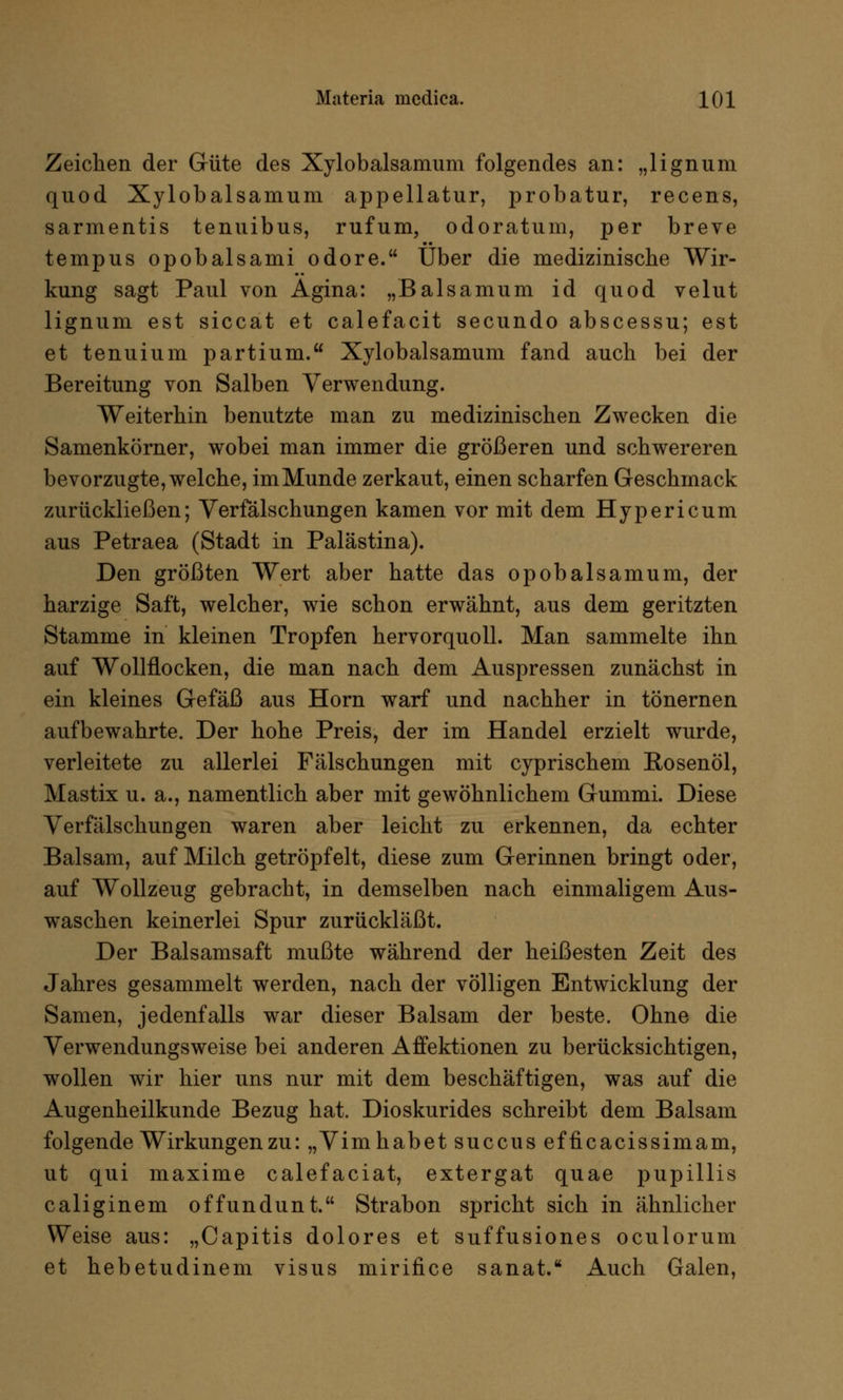Zeichen der Güte des Xylobalsamum folgendes an: „lignum quod Xylobalsamum appellatur, probatur, recens, sarmentis tenuibus, rufum, odoratum, per breve tempus opobalsami odore. Über die medizinische Wir- kung sagt Paul von Agina: „Balsamum id quod velut lignum est siccat et calefacit secundo abscessu; est et tenuium partium. Xylobalsamum fand auch bei der Bereitung von Salben Verwendung. Weiterhin benutzte man zu medizinischen Zwecken die Samenkörner, wobei man immer die größeren und schwereren bevorzugte, welche, im Munde zerkaut, einen scharfen Geschmack zurückließen; Verfälschungen kamen vor mit dem Hypericum aus Petraea (Stadt in Palästina). Den größten Wert aber hatte das opobalsamum, der harzige Saft, welcher, wie schon erwähnt, aus dem geritzten Stamme in kleinen Tropfen hervorquoll. Man sammelte ihn auf Wollflocken, die man nach dem Auspressen zunächst in ein kleines Gefäß aus Hörn warf und nachher in tönernen aufbewahrte. Der hohe Preis, der im Handel erzielt wurde, verleitete zu allerlei Fälschungen mit cyprischem Rosenöl, Mastix u. a., namentlich aber mit gewöhnlichem Gummi. Diese Verfälschungen waren aber leicht zu erkennen, da echter Balsam, auf Milch getröpfelt, diese zum Gerinnen bringt oder, auf Wollzeug gebracht, in demselben nach einmaligem Aus- waschen keinerlei Spur zurückläßt. Der Balsamsaft mußte während der heißesten Zeit des Jahres gesammelt werden, nach der völligen Entwicklung der Samen, jedenfalls war dieser Balsam der beste. Ohne die Verwendungsweise bei anderen Affektionen zu berücksichtigen, wollen wir hier uns nur mit dem beschäftigen, was auf die Augenheilkunde Bezug hat. Dioskurides schreibt dem Balsam folgende Wirkungen zu: „Vimhabet succus efficacissimam, ut qui maxime calefaciat, extergat quae pupillis caliginem offundunt. Strabon spricht sich in ähnlicher Weise aus: „Capitis dolores et suffusiones oculorum et hebetudinem visus mirifice sanat. Auch Galen,
