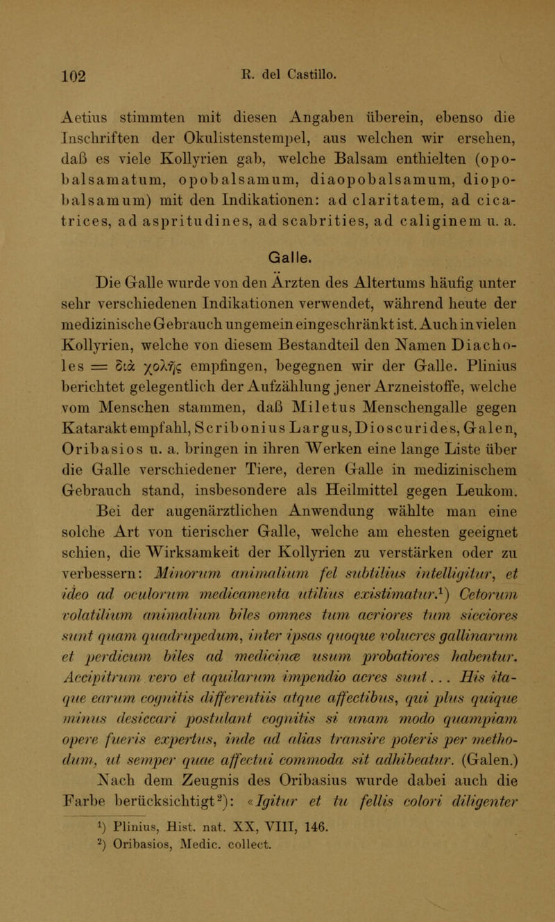 Aetius stimmten mit diesen Angaben überein, ebenso die Inschriften der Okulistenstempel, aus welchen wir ersehen, daß es viele Kollyrien gab, welche Balsam enthielten (opo- balsamatum, opobalsamum, diaopobalsamum, diopo- balsamum) mit den Indikationen: ad claritatem, ad cic^t- trices, ad aspritudines, ad scabrities, ad caliginem u. a. Galle. Die Galle wurde von den Ärzten des Altertums häufig unter sehr verschiedenen Indikationen verwendet, während heute der medizinische Gebrauch ungemein eingeschränkt ist. Auch in vielen Kollyrien, welche von diesem Bestandteil den Namen Diacho- les = 5ia x°^fe empfingen, begegnen wir der Galle. Plinius berichtet gelegentlich der Aufzählung jener Arzneistoffe, welche vom Menschen stammen, daß Miletus Menschengalle gegen Katarakt empfahl, ScriboniusLargus,Dioscurides, Galen, Oribasios u. a. bringen in ihren Werken eine lange Liste über die Galle verschiedener Tiere, deren Galle in medizinischem Gebrauch stand, insbesondere als Heilmittel gegen Leukom. Bei der augenärztlichen Anwendung wählte man eine solche Art von tierischer Galle, welche am ehesten geeignet schien, die Wirksamkeit der Kollyrien zu verstärken oder zu verbessern: Minorum au i mal i um fei saht Mus intelligitur, et icieo ad ocuhrum medicamerda utilius existimatur.1) Cetorum eotatiUuni animalium blies omnes tum acriores tum siociores sunt quam quadrupedum, inter ipsas quoque volucres gallinarum et perdicum blies ad medicinm iisum probatiores habentur. Accipitrum rero et aquilarum i/upendio acres sunt. .. His ita- que earum coffnitis differentiis atque affectibns, qui plus quique minus desiccari postulant eognitis si unam modo quampiam altere fueris expertus, inde ad alias transire poteris per metho- dum, ut semper quae affectui commoda sit adhibeatur. (Galen.) Xach dem Zeugnis des Oribasius wurde dabei auch die Farbe berücksichtigt2): «Igitur et tu fellls colori diligenter !) Plinius, Hist. nat. XX, VIII, 146. 2) Oribasios, Medic. collect.