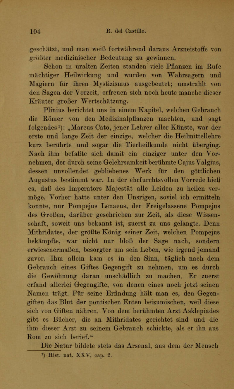 geschätzt, und man weiß fortwährend daraus Arzneistofie von größter medizinischer Bedeutung zu gewinnen. Schon in uralten Zeiten standen viele Pflanzen im Eufe mächtiger Heilwirkung und wurden von Wahrsagern und Magiern für ihren Mystizismus ausgebeutet; umstrahlt von den Sagen der Vorzeit, erfreuen sich noch heute manche dieser Kräuter großer Wertschätzung. Plinius berichtet uns in einem Kapitel, welchen Gebrauch die Römer von den Medizinalpflanzen machten, und sagt folgendes1): „Marcus Cato, jener Lehrer aller Künste, war der erste und lange Zeit der einzige, welcher die Heilmittellehre kurz berührte und sogar die Tierheilkunde nicht überging. Nach ihm befaßte sich damit ein einziger unter den Vor- nehmen, der durch seine Gelehrsamkeit berühmte CajusValgius, dessen unvollendet gebliebenes Werk für den göttlichen Augustus bestimmt war. In der ehrfurchtsvollen Vorrede hieß es, daß des Imperators Majestät alle Leiden zu heilen ver- möge. Vorher hatte unter den Unsrigen, soviel ich ermitteln konnte, nur Pompejus Lenaeus, der Freigelassene Pompejus des Großen, darüber geschrieben zur Zeit, als diese Wissen- schaft, soweit uns bekannt ist, zuerst zu uns gelangte. Denn Mithridates, der größte König seiner Zeit, welchen Pompejus bekämpfte, war nicht nur bloß der Sage nach, sondern erwiesenermaßen, besorgter um sein Leben, wie irgend jemand zuvor. Ihm allein kam es in den Sinn, täglich nach dem Gebrauch eines Giftes Gegengift zu nehmen, um es durch die Gewöhnung daran unschädlich zu machen. Er zuerst erfand allerlei Gegengifte, von denen eines noch jetzt seinen Namen trägt. Für seine Erfindung hält man es, den Gegen- giften das Blut der politischen Enten beizumischen, weil diese sich von Giften nähren. Von dem berühmten Arzt Asklepiades gibt es Bücher, die an Mithridates gerichtet sind und die ihm dieser Arzt zu seinem Gebrauch schickte, als er ihn aus Rom zu sich berief. Die Natur bildete stets das Arsenal, aus dem der Mensch *) Hist. nat, XXV, cap. 2.