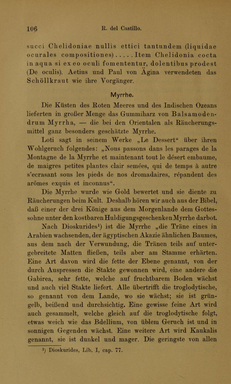 succi Chelidoniae nullis ettici tantundem (liquidae ocurales compositiones) Item Chelidonia cocta in aqua si ex eo oculi fomententur, dolentibus prodest (De oculis). Aetius und Paul von Agina verwendeten das Schöllkraut wie ihre Vorgänger. Myrrhe. Die Küsten des Roten Meeres und des Indischen Ozeans lieferten in großer Menge das Gummiharz von Balsamoden- drum Myrrha, — die bei den Orientalen als Eäucherungs- mittel ganz besonders geschätzte Myrrhe. Loti sagt in seinem Werke „Le Dessert über ihren Wohlgeruch folgendes: „Nous passons dans les parages de la Montagne de la Myrrhe et maintenant tout le desert embaume, de maigres petites plantes clair semees, qui de temps ä autre s'ecrasant sous les pieds de nos dromadaires, repandent des arömes exquis et inconnus. Die Myrrhe wurde wie Gold bewertet und sie diente zu Eäucherungen beim Kult. Deshalb hören wir auch aus der Bibel, daß einer der drei Könige aus dem Morgenlande dem Gottes- sohne unter den kostbaren Huldigungsgeschenken Myrrhe darbot. Nach Dioskurides1) ist die Myrrhe „die Träne eines in Arabien wachsenden, der ägyptischen Akazie ähnlichen Baumes, aus dem nach der Verwundung, die Tränen teils auf unter- gebreitete Matten fließen, teils aber am Stamme erhärten. Eine Art davon wird die fette der Ebene genannt, von der durch Auspressen die Stakte gewonnen wird, eine andere die Gabirea, sehr fette, welche auf fruchtbarem Boden wächst und auch viel Stakte liefert. Alle übertrifft die troglodytische, so genannt von dem Lande, wo sie wächst; sie ist grün- gelb, beißend und durchsichtig. Eine gewisse feine Art wird auch gesammelt, welche gleich auf die troglodytische folgt, etwas weich wie das Bdellium, von üblem Geruch ist und in sonnigen Gegenden wächst. Eine weitere Art wird Kaukalis genannt, sie ist dunkel und mager. Die geringste von allen *) Dioskurides, Lib. I, cap. 77.
