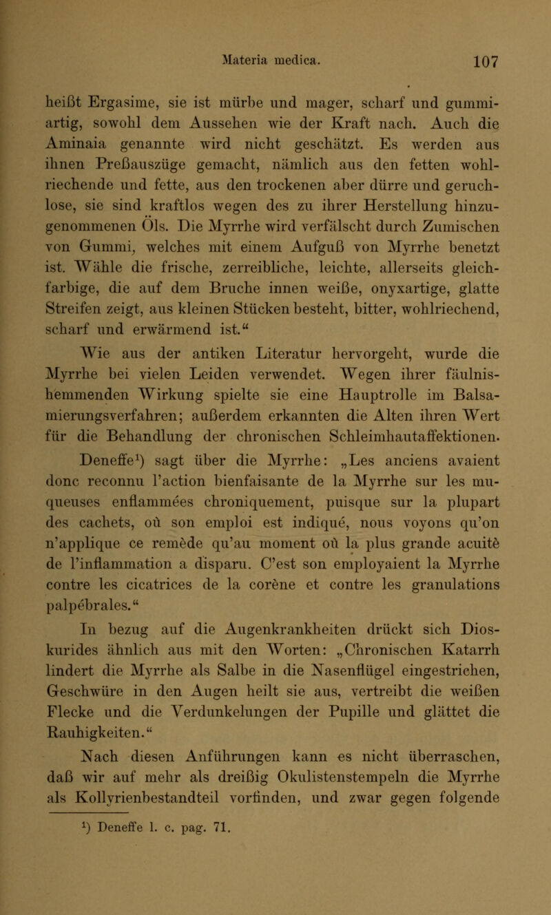 heißt Ergasime, sie ist mürbe und mager, scharf und gummi- artig, sowohl dem Aussehen wie der Kraft nach. Auch die Aminaia genannte wird nicht geschätzt. Es werden aus ihnen Preßauszüge gemacht, nämlich aus den fetten wohl- riechende und fette, aus den trockenen aber dürre und geruch- lose, sie sind kraftlos wegen des zu ihrer Herstellung hinzu- genommenen Öls. Die Myrrhe wird verfälscht durch Zumischen von Gummi, welches mit einem Aufguß von Myrrhe benetzt ist. Wähle die frische, zerreibliche, leichte, allerseits gleich- farbige, die auf dem Bruche innen weiße, onyxartige, glatte Streifen zeigt, aus kleinen Stücken besteht, bitter, wohlriechend, scharf und erwärmend ist. Wie aus der antiken Literatur hervorgeht, wurde die Myrrhe bei vielen Leiden verwendet. Wegen ihrer fäulnis- hemmenden Wirkung spielte sie eine Hauptrolle im Balsa- mierungsverfahren; außerdem erkannten die Alten ihren Wert für die Behandlung der chronischen Schleimhautaffektionen. Deneffe1) sagt über die Myrrhe: „Les anciens avaient donc reconnu l'action bienfaisante de la Myrrhe sur les mu- queuses enflammees chroniquement, puisque sur la plupart des cachets, oü son emploi est indique, nous voyons qu'on n'applique ce remede qu'au moment oü la plus grande acuite de l'inflammation a disparu. C'est son employaient la Myrrhe contre les cicatrices de la corene et contre les granulations palpebrales. In bezug auf die Augenkrankheiten drückt sich Dios- kurides ähnlich aus mit den Worten: „Chronischen Katarrh lindert die Myrrhe als Salbe in die Nasenflügel eingestrichen, Geschwüre in den Augen heilt sie aus, vertreibt die weißen Flecke und die Verdunkelungen der Pupille und glättet die Rauhigkeiten. Nach diesen Anführungen kann es nicht überraschen, daß wir auf mehr als dreißig Okulistenstempeln die Myrrhe als Kollyrienbestandteil vorlinden, und zwar gegen folgende x) Deneffe 1. c. pag. 71.
