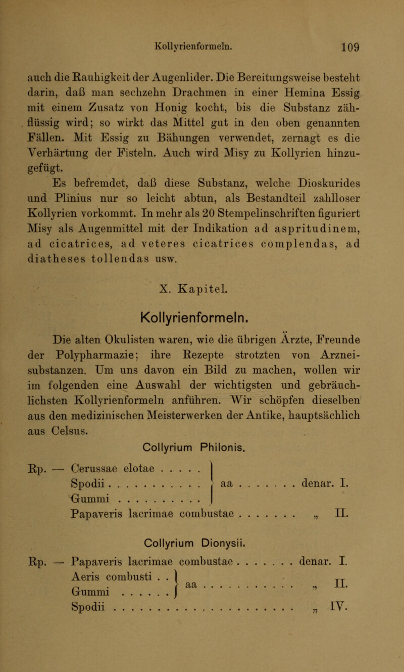 auch die Eauhigkeit der Augenlider. Die Bereitungsweise besteht darin, daß man sechzehn Drachmen in einer Hemina Essig mit einem Zusatz von Honig kocht, bis die Substanz zäh- flüssig wird; so wirkt das Mittel gut in den oben genannten Fällen. Mit Essig zu Bähungen verwendet, zernagt es die Verhärtung der Fisteln. Auch wird Misy zu Kollyrien hinzu- gefügt. Es befremdet, daß diese Substanz, welche Dioskurides und Plinius nur so leicht abtun, als Bestandteil zahlloser Kollyrien vorkommt. In mehr als 20 Stempelinschriften figuriert Misy als Augenmittel mit der Indikation ad aspritudinem, ad cicatrices, ad veteres cicatrices complendas, ad diatheses tollendas usw. X. Kapitel. Kollyrienformeln. Die alten Okulisten waren, wie die übrigen Arzte, Freunde der Polypharmazie; ihre Bezepte strotzten von Arznei- substanzen. Um uns davon ein Bild zu machen, wollen wir im folgenden eine Auswahl der wichtigsten und gebräuch- lichsten Kollyrienformeln anführen. Wir schöpfen dieselben aus den medizinischen Meisterwerken der Antike, hauptsächlich aus Celsus. Collyrium Philonis. Rp. — Cerussae elotae .... Spodii ■Gummi Papaveris lacrimae combustae „ II. aa denar. I. Collyrium Dionysii. Rp. — Papaveris lacrimae combustae denar. ] Aeris combusti Spodii „IV. ■ aa ........... «^ j-jL. (jummi