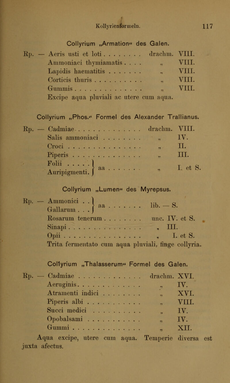 Collyrium „Armation des Galen. Rp. — Aeris usti et loti drachm. VIII. Ammoniaci thymiamatis .... ., VIII. Lapidis haematitis ., VIII. Corticis tliuris „ VIII. Gummis .. VIII. Excipe aqua pluviali ac utere cum aqua. Collyrium „Phos. Formel des Alexander Trallianus. Rp. — Cadmiae drachm. VIII. Salis ammoniaci „ IV. Croci ., II. Piperis ., III. Folii . Auri pigmenti. .' > aa „ I. et S. 1. J Collyrium „Lumen des Myrepsus. Rp. — Ammonici . .] ... ~ ~ ,, > aa hb. — s. Gallarum . . . J Rosarum tenerum unc. IV. et S. Sinapi „ III. Opii , I. et S. Trita fermentato cum aqua pluviali, finge collyria. Collyrium „Thalasserum» Formel des Galen. Rp. — Cadmiae drachm. XVI. Aeruginis ., IV. Atramenti indici ., XVI. Piperis albi VIII. Succi medici „ IV. Opobalsami ., IV. Gummi „ XII. Aqua excipe, utere cum aqua. Temperie diversa est juxta afectus.