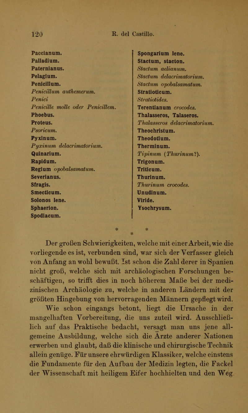 Paccianum. Palladium. Paternianus. Pelagium. Penicillum. Penicillum authemerum. Penici Penicille motte oder Penicillem. Phoebus. Proteus. Psoricum. Pyxinum. Pyxinum delacrimatorium. Quinarium. Rapidum. Regium opöbalsamatum. Severianus. Sfragis. Smecticum. Solonos lene. Sphaerion. Spodiacum. Spongarium lene. Stactum, stacton. Start um aelianum. Start u m delarrimatoriu m. Startum opöbalsamatum. Stratioticum. Stratiotides. Terentianum crocodes. Thalasseros, Talaseros. Thalasseros delacrimatorium. Theochristum. Theodotium. Therminum. Tipinum (Tharinum?). Trigonum. Triticum. Thurinum. Thurinum crocodes. Unudinum. Viride. Ysochrysum. Der großen Schwierigkeiten, welche mit einer Arbeit, wie die vorliegende es ist, verbunden sind, war sich der Verfasser gleich von Anfang an wohl bewußt. Ist schon die Zahl derer in Spanien nicht groß, welche sich mit archäologischen Forschungen be- schäftigen, so trifft dies in noch höherem Maße bei der medi- zinischen Archäologie zu, welche in anderen Ländern mit der größten Hingebung von hervorragenden Männern gepflegt wird. Wie schon eingangs betont, liegt die Ursache in der mangelhaften Vorbereitung, die uns zuteil wird. Ausschließ- lich auf das Praktische bedacht, versagt man uns jene all- gemeine Ausbildung, welche sich die Arzte anderer Nationen erwerben und glaubt, daß die klinische und chirurgische Technik allein genüge. Für unsere ehrwürdigen Klassiker, welche einstens die Fundamente für den Aufbau der Medizin legten, die Fackel der Wissenschaft mit heiligem Eifer hochhielten und den Weg.