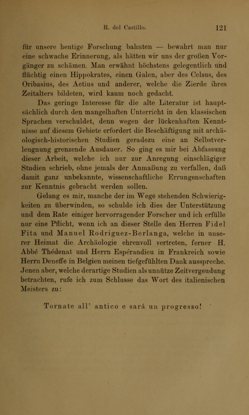 für unsere heutige Forschung bahnten — bewahrt man nur eine schwache Erinnerung, als hätten wir uns der großen Vor- gänger zu schämen. Man erwähnt höchstens gelegentlich und flüchtig einen Hippokrates, einen Galen, aber des Celsus, des Oribasius, des Aetius und anderer, welche die Zierde ihres Zeitalters bildeten, wird kaum noch gedacht. Das geringe Interesse für die alte Literatur ist haupt- sächlich durch den mangelhaften Unterricht in den klassischen Sprachen verschuldet, denn wegen der lückenhaften Kennt- nisse auf diesem Gebiete erfordert die Beschäftigung mit archä- ologisch-historischen Studien geradezu eine an Selbstver- leugnung grenzende Ausdauer. So ging es mir bei Abfassung dieser Arbeit, welche ich nur zur Anregung einschlägiger Studien schrieb, ohne jemals der Anmaßung zu verfallen, daß damit ganz unbekannte, wissenschaftliche Errungenschaften zur Kenntnis gebracht werden sollen. Gelang es mir, manche der im Wege stehenden Schwierig- keiten zu überwinden, so schulde ich dies der Unterstützung und dem Eate einiger hervorragender Forscher und ich erfülle nur eine Pflicht, wenn ich an dieser Stelle den Herren Fidel Fita und Manuel Rodriguez-Berlanga, welche in unse- rer Heimat die Archäologie ehrenvoll vertreten, ferner H. Abbe Thedenat und Herrn Esperandieu in Frankreich sowie Herrn Deneffe in Belgien meinen tiefgefühlten Dank ausspreche. Jenen aber, welche derartige Studien als unnütze Zeitvergeudung betrachten, rufe ich zum Schlüsse das Wort des italienischen Meisters zu: Tomate all' antico e sarä un progresso!