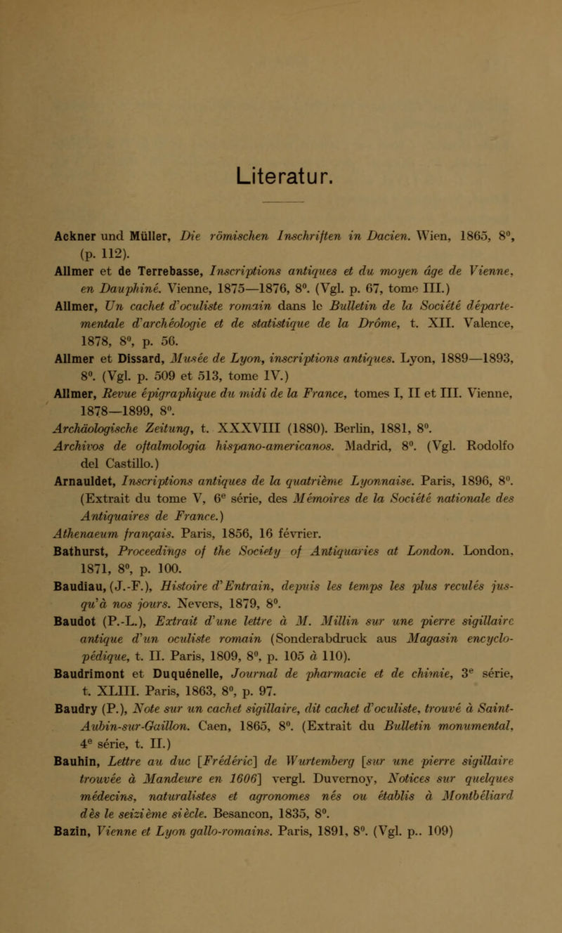 Literatur. Ackner und Müller, Die römischen Inschriften in Dacien. Wien, 1865, 8°, (P- 112). Allmer et de Terrebasse, Inscriptions antiques et du moyen äge de Vienne, en Baupläne. Vienne, 1875—1876, 8°. (Vgl. p. 67, tome III.) Allmer, Un cachet d'oculiste romain dans le Bulletin de la Societe departe- mentale d'archeologie et de statistique de la Dröme, t. XII. Valence, 1878, 8°, p. 56. Allmer et Dissard, Musee de Lyon, inscriptions antiques. Lyon, 1889—1893, 8°. (Vgl. p. 509 et 513, tome IV.) Allmer, Revue epigraphique du midi de la France, tomes I, II et III. Vienne, 1878—1899, 8°. Archäologische Zeitung, t. XXXVIII (1880). Berlin, 1881, 8°. Archivos de oftalmologia hispano-americanos. Madrid, 8°. (Vgl. Rodolfo del Castillo.) Arnauldet, Inscriptions antiques de la quatrieme Lyonnaise. Paris, 1896, 8°. (Extrait du tome V, 6e serie, des Memoires de la Societe nationale des Antiquaires de France.) Athenaeum francuis. Paris, 1856, 16 fevrier. Bathurst, Proceedings of the Society of Antiquaries at London. London, 1871, 8°, p. 100. Baudiau, (J.-F.), Histoire fTEntmin, depuis les temps les plus recules ju-s- qu'ä nos jours. Nevers, 1879, 8°. Baudot (P.-L.), Extrait d'une lettre ä M. Miliin sur une pierre sigillairc antique d'un oculiste romain (Sonderabdruck aus Magasin encyclo- pedique, t. IL Paris, 1809, 8°, p. 105 ä 110). Baudrimont et Duquenelle, Journal de pharmacie et de chimie, 3e serie, t. XLIII. Paris, 1863, 8°, p. 97. Baudry (P.), Kote sur un cachet sigillaire, dit cachet d'oculiste, trouve ä Saint- Aubin-sur-Gaillon. Caen, 1865, 8°. (Extrait du Bulletin monumental. 4e serie, t. IL) Bauhin, Lettre au duc [Frederic] de Wurtemberg [sur une pierre sigillaire trouvee ä Mandeure en 1606] vergl. Duvernoy, Notices sur quelques medecins, naturalistes et agronomes nes ou etablis ä Montbeliard des le seizieme siede. Besancon, 1835, 8°. Bazin, Vienne et Lyon gallo-romains. Paris, 1891, 8°. (Vgl. p.. 109)