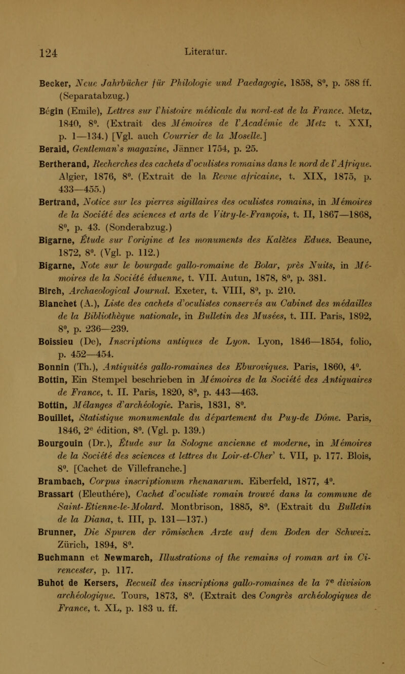 Becker, Neue Jahrbücher für Philologie und Paedagogie, 1858, 8°, p. 588 ff. (Separatabzug.) Begin (Emile), Lettres sur Vhistoire medicale du nord-est de la France. Metz, 1840, 8°. (Extrait des Memoire» de VAcademie de Metz t. XXI, p. 1—134.) [Vgl. aueh Courrier de la Moselle.] Beraid, Gentleman's magazine, Jänner 1754, p. 25. Bertherand, Becherches des cachets d'oculistes romains dans le nord de VAfrique. Algier, 1876, 8°. (Extrait de la Revue africaine, t. XIX, 1875, p. 433—455.) Bertrand, Notice sur les pierres sigillaires des oculistes romains, in Memoires de la Societe des sciences et arts de Vitry-le-Francois, t. II, 1867—1868, 8°, p. 43. (Sonderabzug.) Bigarne, Etüde sur Vorigine et les monuments des Kaletes Edues. Beaune, 1872, 8°. (Vgl. p. 112.) Bigarne, Note sur le bourgade gallo-romaine de Bolar, pres Nuits, in Me- moires de la Societe eduenne, t. VII. Au tun, 1878, 8°, p. 381. Birch, Archaeological Journal. Exeter, t. VIII, 8°, p. 210. Blanchet (A.), Liste des cachets d''oculistes conserves au Cabinet des medailles de la Bibliotheque nationale, in Bulletin des Musees, t. III. Paris, 1892, 8°, p. 236-239. Boissieu (De), Inscriptions anliques de Lyon. Lyon, 1846—1854, folio, p. 452—454. Bonnin (Th.), Antiquites gallo-romaines des Eburoviques. Paris, 1860, 4°. Bottin, Ein Stempel beschrieben in Memoires de la Societe des Antiquaires de France, t. IL Paris, 1820, 8°, p. 443—463. Bottin, Melanges d'archeologie. Paris, 1831, 8°. Bouillet, Statistique monumentale du departement du Puy-de Dome. Paris, 1846, 2e edition, 8°. (Vgl. p. 139.) Bourgouin (Dr.), Etüde sur la Sologne ancienne et moderne, in Memoires de la Societe des sciences et lettres du Loir-et-Cher' t. VII, p. 177. Blois, 8°. [Cachet de Villefranche.] Brambach, Corpus inscriptionum rhenanarum. Eiberfeld, 1877, 4°. Brassart (Eleuthere), Cachet d'oculiste romain trouve dans la commune de Saint-Etienne-le-Molard. Montbrison, 1885, 8°. (Extrait du Bulletin de la Diana, t. III, p. 131—137.) Brunner, Die Spuren der römischen Arzte auf dem Boden der Schweiz. Zürich, 1894, 8°. Buchmann et Newmarch, Illustrations of the remains of roman art in Ci- rencester, p. 117. Buhot de Kersers, Recueil des inscriptions gallo-romaines de la 7e division archeologique. Tours, 1873, 8°. (Extrait des Congres archeologiques de France, t. XL, p. 183 u. ff.