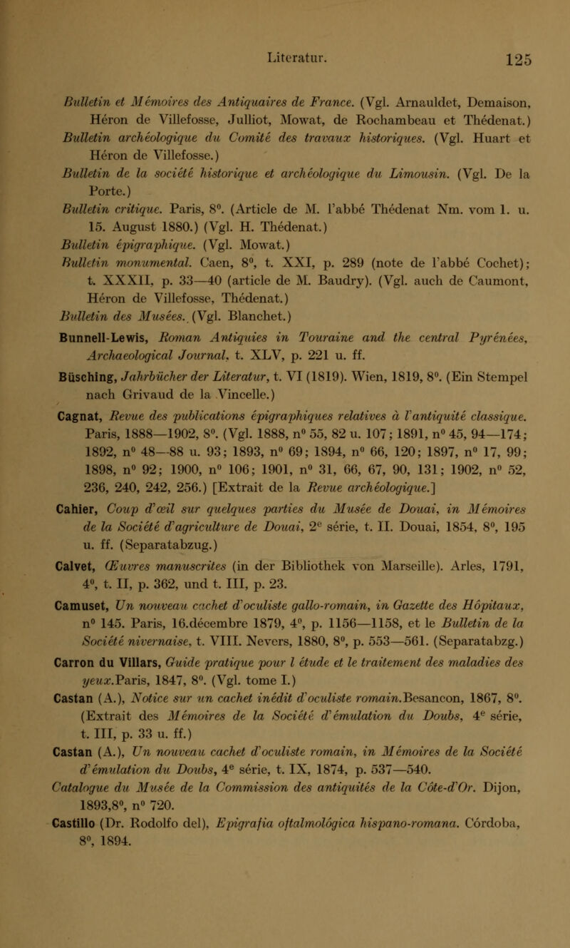 Bulletin et Memoires des Antiquaires de France. (Vgl. Arnauldet, Demaison, Heron de Villefosse, Julliot, Mowat, de Rochambeau et Thedenat.) Bulletin archeologique du Comite des travaux historiques. (Vgl. Huart et Heron de Villefosse.) Bidletin de la societe historique et archeologique du Limousin. (Vgl. De la Porte.) Bulletin critique. Paris, 8°. (Article de M. l'abbe Thedenat Nm. vom 1. u. 15. August 1880.) (Vgl. H. Thedenat.) Bidletin epigraphique. (Vgl. Mowat.) Bulletin monumental. Caen, 8°, t. XXI, p. 289 (note de l'abbe Cochet); t. XXXII, p. 33—40 (article de M. Baudry). (Vgl. auch de Caumont, Heron de Villefosse, Thedenat.) Bulletin des Musees. (Vgl. Blanchet.) Bunnell-Lewis, Roman Antiguies in Touraine and the central Pyrenees, Archaeological Journal, t. XLV, p. 221 u. ff. Büsching, Jahrbücher der Literatur, t. VI (1819). Wien, 1819, 8°. (Ein Stempel nach Grivaud de la Vincelle.) Cagnat, Revue des publications epigraphiques relatives ä Vantiquite classique. Paris, 1888—1902, 8°. (Vgl. 1888, n° 55, 82 u. 107; 1891, n° 45, 94—174; 1892, n° 48—88 u. 93; 1893, n° 69; 1894, n° 66, 120; 1897, n° 17, 99; 1898, n° 92; 1900, n° 106; 1901, n° 31, 66, 67, 90, 131; 1902, n° 52, 236, 240, 242, 256.) [Extrait de la Revue archeologique.'] Cahier, Coup d'ceil sur quelques parties du Musee de Douai, in Memoires de la Societe d'agriculture de Douai, 2e serie, t. II. Douai, 1854, 8°, 195 u. ff. (Separatabzug.) Calvet, (Euvres manuscrites (in der Bibliothek von Marseille). Arles, 1791, 4°, t. II, p. 362, und t. III, p. 23. Camuset, Un nouveau cachet d'oeuliste gallo-romain, in Gazette des Höpitaux, n° 145. Paris, 16.decembre 1879, 4°, p. 1156—1158, et le Bulletin de la Societe nivernaise, t. VIII. Nevers, 1880, 8°, p. 553—561. (Separatabzg.) Carron du Villars, Guide pratique pour l etude et le traitement des maladies des yeux.Fa.ris, 1847, 8°. (Vgl. tome I.) Castan (A.), Notice sur un cachet inedit d'oeuliste romain. Besancon, 1867, 8°. (Extrait des Memoires de la Societe d'emulation du Doubs, 4e serie, t, III, p. 33 u. ff.) Castan (A.), Un nouveau cachet d'oculiste romain, in Memoires de la Societe d'emulation du Doubs, 4e serie, t. IX, 1874, p. 537—540. Catalogue du Musee de la Commission des antiquites de la Cote-d'Or. Dijon, 1893,8°, n° 720. Castillo (Dr. Rodolfo del), Epigrafia oftalmolögica hispano-romana. Cordoba, 8°, 1894.