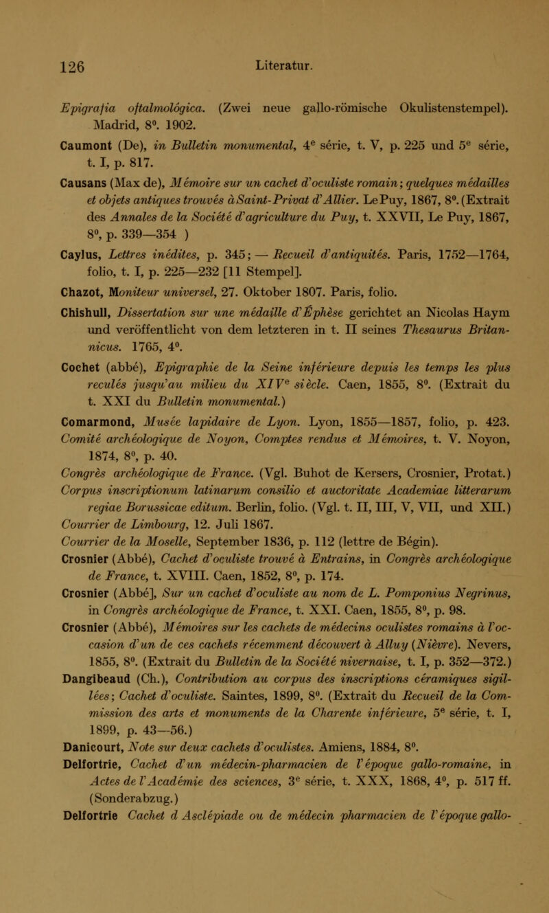 Epigrajia oftalmolögica. (Zwei neue gallo-römische Okulistenstempel). Madrid, 8°. 1902. Caumont (De), in Bulletin monumental, 4e serie, t. V, p. 225 und 5e serie, t. I, p. 817. Causans (Max de), Memoire sur un cachet d'oculiste romain; quelques medailles et dbjets antiques trouves äSaint-Privat (TAllier. LePuy, 1867, 8°. (Extrait des Annales de la Societe d'agriculture du Puy, t. XXVII, Le Puy, 1867, 8°, p. 339—354 ) Caylus, Lettres inedites, p. 345; — Recueil d'antiquites. Paris, 1752—1764, folio, t. I, p. 225—232 [11 Stempel]. Chazot, Boniteur universel, 27. Oktober 1807. Paris, folio. Chishull, Dissertation sur une medaille d'Ephese gerichtet an Nicolas Haym und veröffentlicht von dem letzteren in t. II seines Thesaurus Britan- niens. 1765, 4°. Cochet (abbe), Epigraphie de la Seine inferieure depuis les temps les plus recules jusqu'au milieu du XIVe siede. Caen, 1855, 8°. (Extrait du t. XXI du Bulletin monumental.) Comarmond, Musee lapidaire de Lyon. Lyon, 1855—1857, folio, p. 423. Comite archeologique de Noyon, Comptes rendus et Memoires, t. V. Noyon, 1874, 8°, p. 40. Congres archeologique de France. (Vgl. Buhot de Kersers, Crosnier, Protat.) Corpus inscriptionum latinarum consilio et auetoritate Academiae litterar um regiae Borussicae editum. Berlin, folio. (Vgl. t. II, III, V, VII, und XII.) Courrier de Limbourg, 12. Juli 1867. Courrier de la Moselle, September 1836, p. 112 (lettre de Begin). Crosnier (Abbe), Cachet d'oculiste trouve ä Entrains, in Congres archeologique de France, t. XVIII. Caen, 1852, 8°, p. 174. Crosnier (Abbe], Sur un cachet d'oculiste au nom de L. Pomponius Negrinus, in Congres archeologique de France, t. XXI. Caen, 1855, 8°, p. 98. Crosnier (Abbe), Memoires sur les cachets de medecins oculistes romains ä Voc- casion aun de ces cachets recemment decouvert ä Alluy (Niewe). Nevers, 1855, 8°. (Extrait du Bulletin de la Societe nivernaise, t. I, p. 352—372.) Dangibeaud (Ch.), Contribution au corpus des inscriptions ceramiques sigil- lees; Cachet d'oculiste. Saintes, 1899, 8°. (Extrait du Recueil de la Com- mission des arts et monuments de la Charente inferieure, 5e serie, t. I, 1899, p. 43—56.) Danicourt, Note sur deux cachets d'oculistes. Amiens, 1884, 8°. Delfortrie, Cachet dhm medecin-pharmacien de Vepoque gallo-romaine, in Actes de VAcademie des sciences, 3e serie, t. XXX, 1868, 4°, p. 517 ff. (Sonderabzug.) Delfortrie Cachet d Asclepiade ou de medecin pharmacien de Vepoque gallo-