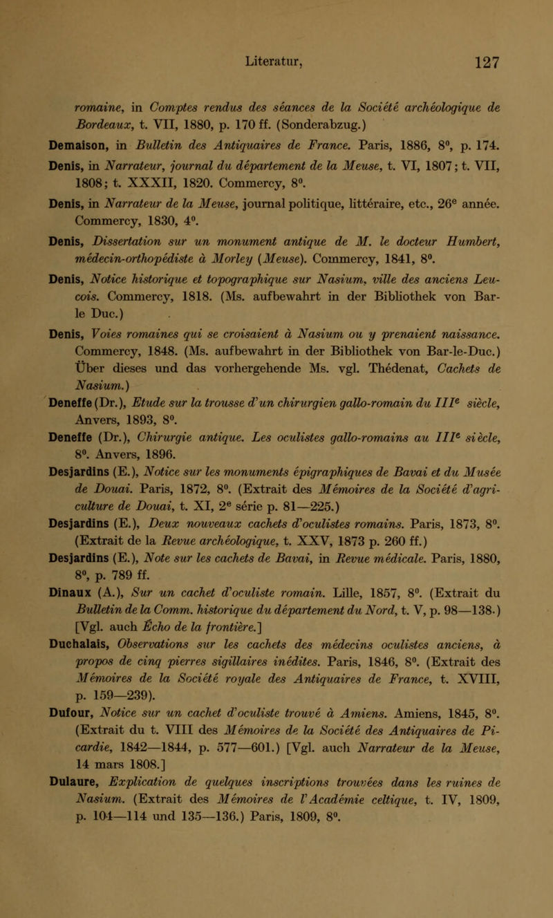 romaine, in Comptes rendus des seances de la Societe archeologique de Bordeaux, t. VII, 1880, p. 170 ff. (Sonderabzug.) Demaison, in Bulletin des Antiquaires de France. Paris, 1886, 8°, p. 174. Denis, in Narrateur, Journal du departement de la Meuse, t. VI, 1807; t. VII, 1808; t. XXXII, 1820. Commercy, 8°. Denis, in Narrateur de la Meuse, Journal politique, litteraire, etc., 26e annee. Commercy, 1830, 4°. Denis, Dissertation sur un monument antique de M. le docteur Humbert, medecin-orthopediste ä Morley {Meuse). Commercy, 1841, 8°. Denis, Notice kistorique et topographique sur Nasium, ville des anciens Leu- cois. Commercy, 1818. (Ms. aufbewahrt in der Bibliothek von Bar- le Duc.) Denis, Voies romaines qui se croisaient ä Nasium ou y prenaient naissance. Commercy, 1848. (Ms. aufbewahrt in der Bibliothek von Bar-le-Duc.) Über dieses und das vorhergehende Ms. vgl. Thedenat, Cachets de Nasium.) Deneffe(Dr.), Etüde sur la trousse äun Chirurgien gallo-romain du IIIe siede, Anvers, 1893, 8°. Deneffe (Dr.), Chirurgie antique. Les oculistes gallo-romains au IIIe siecle, 8°. Anvers, 1896. Desjardins (E.), Notice sur les monuments epigraphiques de Bavai et du Musee de Douai. Paris, 1872, 8°. (Extrait des Memoires de la Societe d'agri- culiure de Douai, t. XI, 2e serie p. 81—225.) Desjardins (E.), Deux nouveaux cachets d? oculistes romains. Paris, 1873, 8°. (Extrait de la Revue archeologique, t. XXV, 1873 p. 260 ff.) Desjardins (E.), Note sur les cachets de Bavai, in Revue medicale. Paris, 1880, 8°, p. 789 ff. Dinaux (A.), Sur un cachet d'oculiste romain. Lille, 1857, 8°. (Extrait du Bulletin de la Comm. historique du departement du Nord, t. V, p. 98—138-) [Vgl. auch Echo de la frontiere.'] Duchalais, Observations sur les cachets des medecins oculistes anciens, ä propos de cinq pierres sigillaires inedites. Paris, 1846, 8°. (Extrait des Memoires de la Societe royale des Antiquaires de France, t. XVIII, p. 159—239). Dufour, Notice sur un cachet d'oculiste trouve ä Amiens. Amiens, 1845, 8°. (Extrait du t. VIII des Memoiren de la Societe des Antiquaires de Pi- cardie, 1842—1844, p. 577—601.) [Vgl. auch Narrateur de la Meuse, 14 mars 1808.] Dulaure, Explication de quelques inscriptions trouvees dans les ruines de Nasium. (Extrait des Memoires de VAcademie celtique, t. IV, 1809, p. 104—114 und 135—136.) Paris, 1809, 8°.