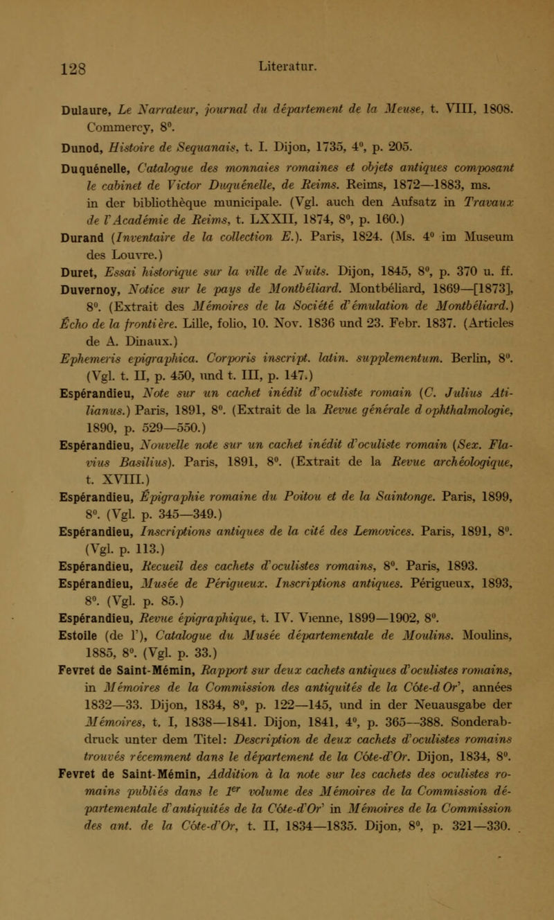 Dulaure, Lt Xarrattur, Journal du dipartement de la Mtuse, t. VIII, 1808. Commercy, 8°. Dunod, Histoire de Sequanais. t. I. Dijon, 1735, 4°, p. 205. Duquenelle, Catalogue des monnaies romaines et objets antiques composant le cabinet de Victor Duquenelle, de Reims. Reims, 1872—1883, ms. in der bibliotheque municipale. (Vgl. auch den Aufsatz in Travaux de VAcadimie de Heims, t. LXXII, 1874, 8°, p. 160.) Durand {Inventaire de la collection E.). Paris, 1824. (Ms. 4° im Museum des Louvre.) Duret, Essai historique sur la rillt de Xuits. Dijon, 1845, 8°, p. 370 u. ff. Duvernoy, Xotice sur le pays de Montbeliard. Montbeliard, 1869—[1873], 8°. (Extrait des Mimoires de la Sociite Simulation de Montbeliard.) Echo de la froniiere. Lille, folio, 10. Nov. 1836 und 23. Febr. 1837. (Articles de A. Dm aux.) Ephemeris epigraphica. Corjxjris inscript. latin. supplementum. Berlin, 8°. (Vgl. t. II, p. 450, und t. III, p. 147.) Esperandieu, Note sur un cachet inidit d'oculiste romain (C. Julius Ati- lianus.) Paris, 1891, 8°. (Extrait de la Reime generale d Ophthalmologie, 1890, p. 529—550.) Esperandieu, Xouvelle note sur un cachet inedit d'oculiste romain (Sex. Fla- vius Basilius). Paris, 1891, 8°. (Extrait de la Revue archiologique, t. XVIII.) Esperandieu, Epigraphie romaint du Poitou et de la Saintonge. Paris, 1899, 8°. (Vgl. p. 345—349.) Esperandieu, Inscriftions antiques de la cite des Lemovices. Paris, 1891, 8°. (Vgl. p. 113.) Esperandieu, Recueil des cachets d'oculistes romains, 8°. Paris, 1893. Esperandieu, Musee de Perigueux. Inscriptions antiques. Perigueux, 1893, 8°. (Vgl. p. 85.) Esperandieu, Revue epigraphique, t. IV. Vienne, 1899—1902, 8°. Estoile (de T), Catalogue du Musee departementale de Moulins. Moulins, 1885, 8°. (Vgl. p. 33.) Fevret de Saint-Memin, Rapport sur denx cachets antiques d'oculistes romains, in Memoires de la Commission des antiquites de la Cöte-dOr\ annees 1832—33. Dijon, 1834, 8°, p. 122—145, und in der Neuausgabe der Memoires, t. I, 1838—1841. Dijon, 1841, 4°, p. 365—388. Sonderab- druck unter dem Titel: Description de deux cachets d'oculistes romains trouves recemment dans le dipartement de la Cote-dOr. Dijon, 1834, 8°. Fevret de Saint-Memin, Addition ä la note sur les cachets des ocidistes ro- mains publiis dans le 1er volume des Mimoires de la Commission di- partementale d'antiquitis de la Cote-d'Or in Mimoires de la Commission des ant. de la Cote-d'Or, t. II, 1834—1835. Dijon, 8°, p. 321—330.