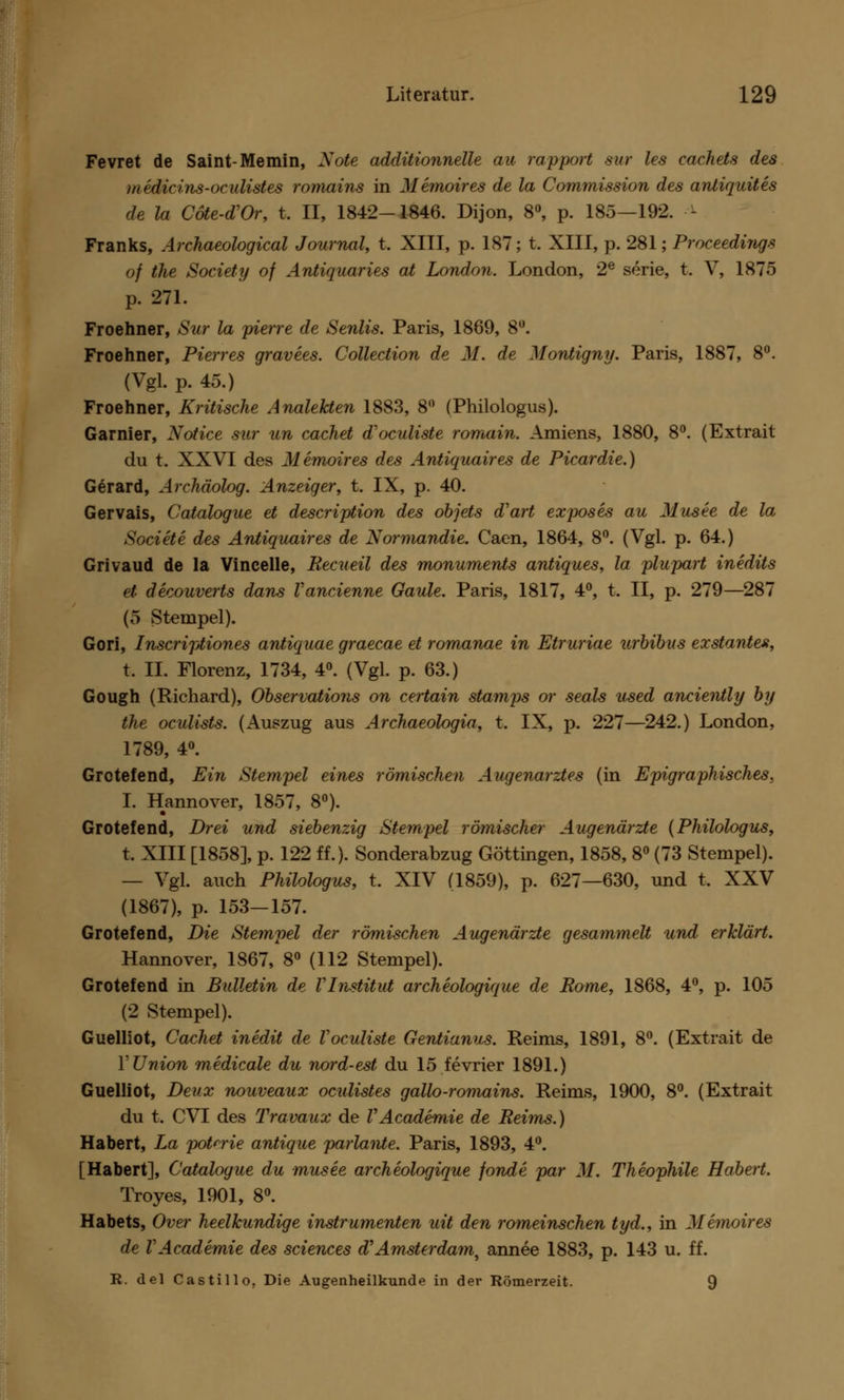 Fevret de Saint-Memin, Note additionnelle au rapport sur les cachets des medicins-oculistes romains in Memoires de la Commission des antiquites de la Cöte-dVr, t. II, 1842-1846. Dijon, 8°, p. 185—192. - Franks, Archaeological Journal, t. XIII, p. 187; t. XIII, p. 281; Proceedings of the Society of Antiquaries at London. London, 2e serie, t. V, 1875 p. 271. Froehner, Sur la pierre de Senlis. Paris, 1889, 8°. Froehner, Pierres gravees. Collection de M. de Montigny. Paris, 1887, 8°. (Vgl. p. 45.) Froehner, Kritische Analekten 1883, 8° (Philologus). Garnier, Notice sur un cachet d'oculiste romain. Amiens, 1880, 8°. (Extrait du t. XXVI des Memoires des Antiquaires de Picardie.) Gerard, Archäolog. Anzeiger, t. IX, p. 40. Gervais, Catalogue et description des objets d'art exposes au Musee de la Societe des Antiquaires de Normandie. Caen, 1864, 8°. (Vgl. p. 64.) Grivaud de la Vineelle, Recueil des monuments antiques, la plupart inedits et. decouverts dans Vancienne Gaule. Paris, 1817, 4°, t. II, p. 279—287 (5 Stempel). Gori, Inscriptiones antiquae graecae et romanae in Etruriae urbibus exstantes, t. IL Florenz, 1734, 4°. (Vgl. p. 63.) Gough (Richard), Observations on certain stamps or seals used anciently by the oculists. (Auszug aus Archaeologia, t. IX, p. 227—242.) London, 1789, 4°. Grotefend, Ein Stempel eines römischen Augenarztes (in Epigraphisches, I. Hannover, 1857, 8°). Grotefend, Drei und siebenzig Stempel römischer Augenärzte (Philologus, t. XIII [1858], p. 122 ff.). Sonderabzug Göttingen, 1858, 8° (73 Stempel). — Vgl. auch Philologus, t. XIV (1859), p. 627—630, und t, XXV (1867), p. 153—157. Grotefend, Die Stempel der römischen Augenärzte gesammelt und erklärt. Hannover, 1867, 8° (112 Stempel). Grotefend in Bulletin de VInstitut archeologique de Rome, 1868, 4°, p. 105 (2 Stempel). Guelliot, Cachet inedit de Voculiste Gentianus. Reims, 1891, 8°. (Extrait de 1' Union medicale du nord-est du 15 fevrier 1891.) Guelliot, Deux nouveaux oculistes gallo-romains. Reims, 1900, 8°. (Extrait du t. CVI des Travaux de VAcademie de Reims.) Habert, La pot^rie antique parlante. Paris, 1893, 4°. [Habert], Catalogue du musee archeologique fonde par M. Theophile Habert. Troyes, 1901, 8°. Habets, Over heelkundige instrumenten uit den romeinschen tyd., in Memoires de VAcademie des sciences d?Amsterdam, annee 1883, p. 143 u. ff. R. del Castillo. Die Augenheilkunde in der Römerzeit. 9