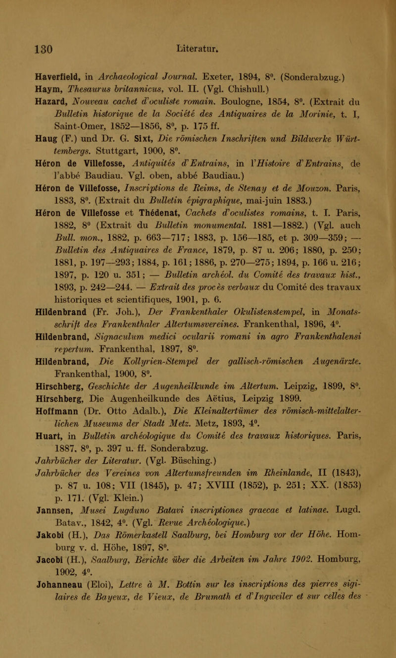 Haverfield, in Archaeological Journal. Exeter, 1894, 8°. (Sonderabzug.) Haym, Thesaurus brüannicus, vol. II. (Vgl. Chishull.) Hazard, Nouveau cachet d'oculiste romain. Boulogne, 1854, 8°. (Extrait du Bulletin historique de la Societe des Antiquaires de la Morinie, t. I, Saint-Omer, 1852—1856, 8°, p. 175 ff. Haug (F.) und Dr. G. Sixt, Die römischen Inschriften und Bildwerke Würt- tembergs. Stuttgart, 1900, 8°. H6ron de Villefosse, Antiquites d'Entrains, in YHistoire d'Entrains, de l'abbe Baudiau. Vgl. oben, abbe Baudiau.) Heron de Villefosse, Inscriptions de Reims, de Stenay et de Mouzon. Paris, 1883, 8°. (Extrait du Bulletin epigraphique, mai-juin 1883.) Heron de Villefosse et Thedenat, Cachets d'oculistes romains, t. I. Paris, 1882, 8° (Extrait du Bulletin monumental. 1881—1882.) (Vgl. auch Bull, mon., 1882, p. 663—717; 1883, p. 156—185, et p. 309—359; — Bulletin des Antiquaires de France, 1879, p. 87 u. 206; 1880, p. 250; 1881, p. 197—293; 1884, p. 161; 1886, p. 270—275; 1894, p. 166 u. 216; 1897, p. 120 u. 351; — Bulletin archeol. du Comite des travaux hist., 1893, p. 242—244. — Extrait des proces verbaux du Comite des travaux historiques et scientifiques, 1901, p. 6. Hildenbrand (Fr. Joh.), Der Frankenthaler Okulistenstempel, in Monats- schrift des Frankenthaler Altertumsvereines. Frankenthal, 1896, 4°. Hildenbrand, Signaculum medici ocidarii romani in agro Frankenthalensi repertum. Frankenthal, 1897, 8°. Hildenbrand, Die Kollyrien-Stempel der gallisch-römischen Augenärzte. Frankenthal, 1900, 8°. Hirschberg, GeschicMe der Augenheilkunde im Altertum. Leipzig, 1899, 8°. Hirschberg, Die Augenheilkunde des Aetius, Leipzig 1899. Hoff mann (Dr. Otto Adalb.), Die Kleinaltertümer des römisch-mittelalter- lichen Museums der Stadt Metz. Metz, 1893, 4°. Huart, in Bulletin archeologique du Comite des travaux historiques. Paris, 1887, 8°, p. 397 u. ff. Sonderabzug. Jahrbücher der Literatur. (Vgl- Büsching.) Jahrbücher des Vereines von Altertums freunden im Rheinlande, II (1843), p. 87 u. 108; VII (1845), p. 47; XVIII (1852), p. 251; XX. (1853) p. 171. (Vgl. Klein.) Jannsen, Musei Lugduno Batavi inscriptiones graecae et latinae. Lugd. Batav., 1842, 4°. (Vgl. Revue Archeologique.) Jakobi (H.), Das Römerkastell Saalburg, bei Homburg vor der Höhe. Hom- burg v. d. Höhe, 1897, 8°. Jacobi (H.), Saalburg, Berichte über die Arbeiten im Jahre 1902. Homburg, 1902, 4°. Johanneau (Eloi), Lettre ä M. Bottin sur les inscriptions des pierres sigi- laires de Bayeux, de Vieux, de Brumath et d'Ingweiler et sur celles des